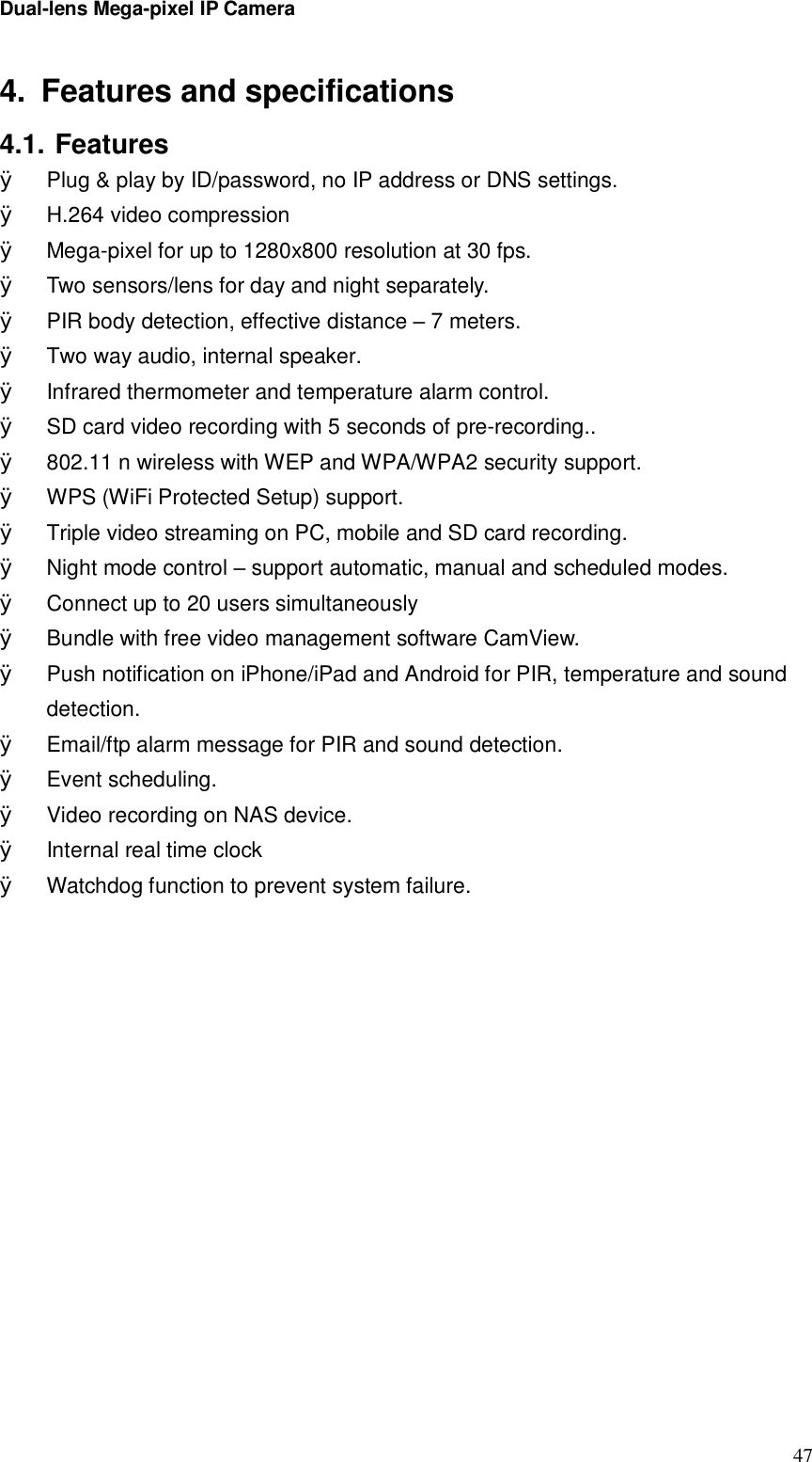 Dual-lens Mega-pixel IP Camera  474. Features and specifications 4.1. Features Ø Plug &amp; play by ID/password, no IP address or DNS settings. Ø H.264 video compression Ø Mega-pixel for up to 1280x800 resolution at 30 fps. Ø Two sensors/lens for day and night separately. Ø PIR body detection, effective distance – 7 meters. Ø Two way audio, internal speaker. Ø  Infrared thermometer and temperature alarm control. Ø SD card video recording with 5 seconds of pre-recording.. Ø 802.11 n wireless with WEP and WPA/WPA2 security support. Ø WPS (WiFi Protected Setup) support. Ø Triple video streaming on PC, mobile and SD card recording. Ø Night mode control – support automatic, manual and scheduled modes. Ø Connect up to 20 users simultaneously Ø Bundle with free video management software CamView. Ø Push notification on iPhone/iPad and Android for PIR, temperature and sound detection. Ø Email/ftp alarm message for PIR and sound detection. Ø Event scheduling. Ø Video recording on NAS device. Ø  Internal real time clock  Ø Watchdog function to prevent system failure.    