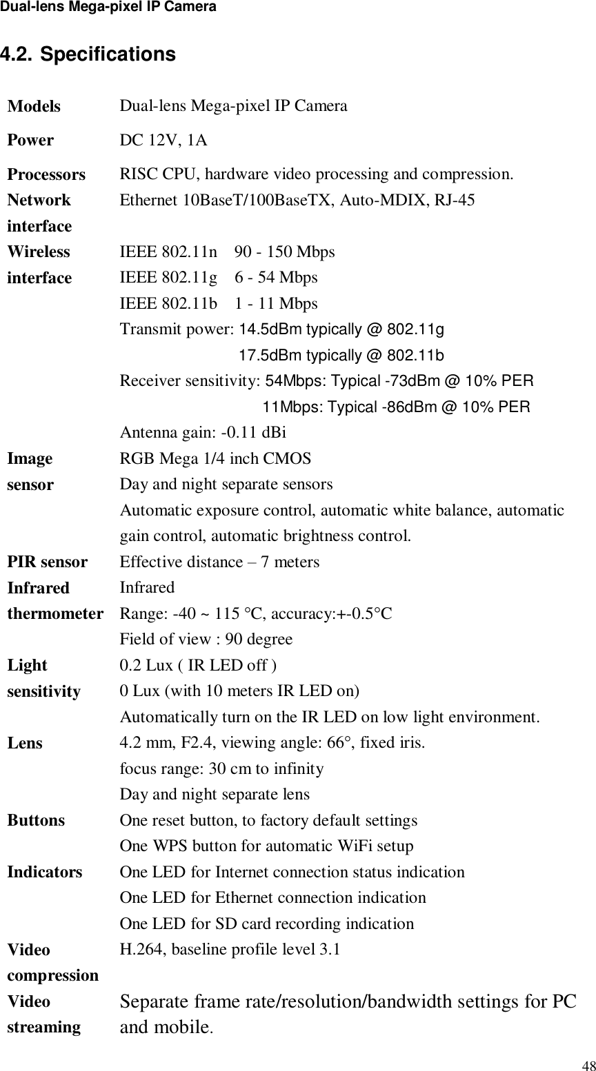 Dual-lens Mega-pixel IP Camera  484.2. Specifications  Models Dual-lens Mega-pixel IP Camera Power DC 12V, 1A  Processors RISC CPU, hardware video processing and compression. Network interface Ethernet 10BaseT/100BaseTX, Auto-MDIX, RJ-45 Wireless interface IEEE 802.11n  90 - 150 Mbps IEEE 802.11g  6 - 54 Mbps IEEE 802.11b  1 - 11 Mbps Transmit power: 14.5dBm typically @ 802.11g 17.5dBm typically @ 802.11b Receiver sensitivity: 54Mbps: Typical -73dBm @ 10% PER 11Mbps: Typical -86dBm @ 10% PER Antenna gain: -0.11 dBi Image sensor RGB Mega 1/4 inch CMOS Day and night separate sensors Automatic exposure control, automatic white balance, automatic gain control, automatic brightness control. PIR sensor Effective distance – 7 meters Infrared thermometer Infrared Range: -40 ~ 115 °C, accuracy:+-0.5°C Field of view : 90 degree Light sensitivity 0.2 Lux ( IR LED off )  0 Lux (with 10 meters IR LED on) Automatically turn on the IR LED on low light environment. Lens 4.2 mm, F2.4, viewing angle: 66°, fixed iris.  focus range: 30 cm to infinity  Day and night separate lens Buttons  One reset button, to factory default settings One WPS button for automatic WiFi setup Indicators  One LED for Internet connection status indication One LED for Ethernet connection indication One LED for SD card recording indication Video compression H.264, baseline profile level 3.1 Video streaming Separate frame rate/resolution/bandwidth settings for PC and mobile.  