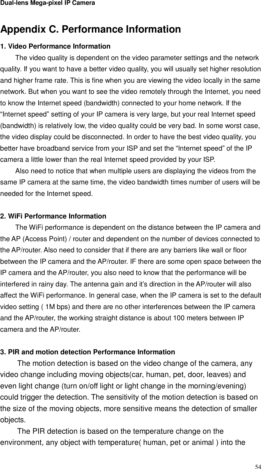 Dual-lens Mega-pixel IP Camera  54Appendix C. Performance Information 1. Video Performance Information The video quality is dependent on the video parameter settings and the network quality. If you want to have a better video quality, you will usually set higher resolution and higher frame rate. This is fine when you are viewing the video locally in the same network. But when you want to see the video remotely through the Internet, you need to know the Internet speed (bandwidth) connected to your home network. If the “Internet speed” setting of your IP camera is very large, but your real Internet speed (bandwidth) is relatively low, the video quality could be very bad. In some worst case, the video display could be disconnected. In order to have the best video quality, you better have broadband service from your ISP and set the “Internet speed” of the IP camera a little lower than the real Internet speed provided by your ISP. Also need to notice that when multiple users are displaying the videos from the same IP camera at the same time, the video bandwidth times number of users will be needed for the Internet speed.  2. WiFi Performance Information The WiFi performance is dependent on the distance between the IP camera and the AP (Access Point) / router and dependent on the number of devices connected to the AP/router. Also need to consider that if there are any barriers like wall or floor between the IP camera and the AP/router. IF there are some open space between the IP camera and the AP/router, you also need to know that the performance will be interfered in rainy day. The antenna gain and it’s direction in the AP/router will also affect the WiFi performance. In general case, when the IP camera is set to the default video setting ( 1M bps) and there are no other interferences between the IP camera and the AP/router, the working straight distance is about 100 meters between IP camera and the AP/router.  3. PIR and motion detection Performance Information The motion detection is based on the video change of the camera, any video change including moving objects(car, human, pet, door, leaves) and even light change (turn on/off light or light change in the morning/evening) could trigger the detection. The sensitivity of the motion detection is based on the size of the moving objects, more sensitive means the detection of smaller objects. The PIR detection is based on the temperature change on the environment, any object with temperature( human, pet or animal ) into the 