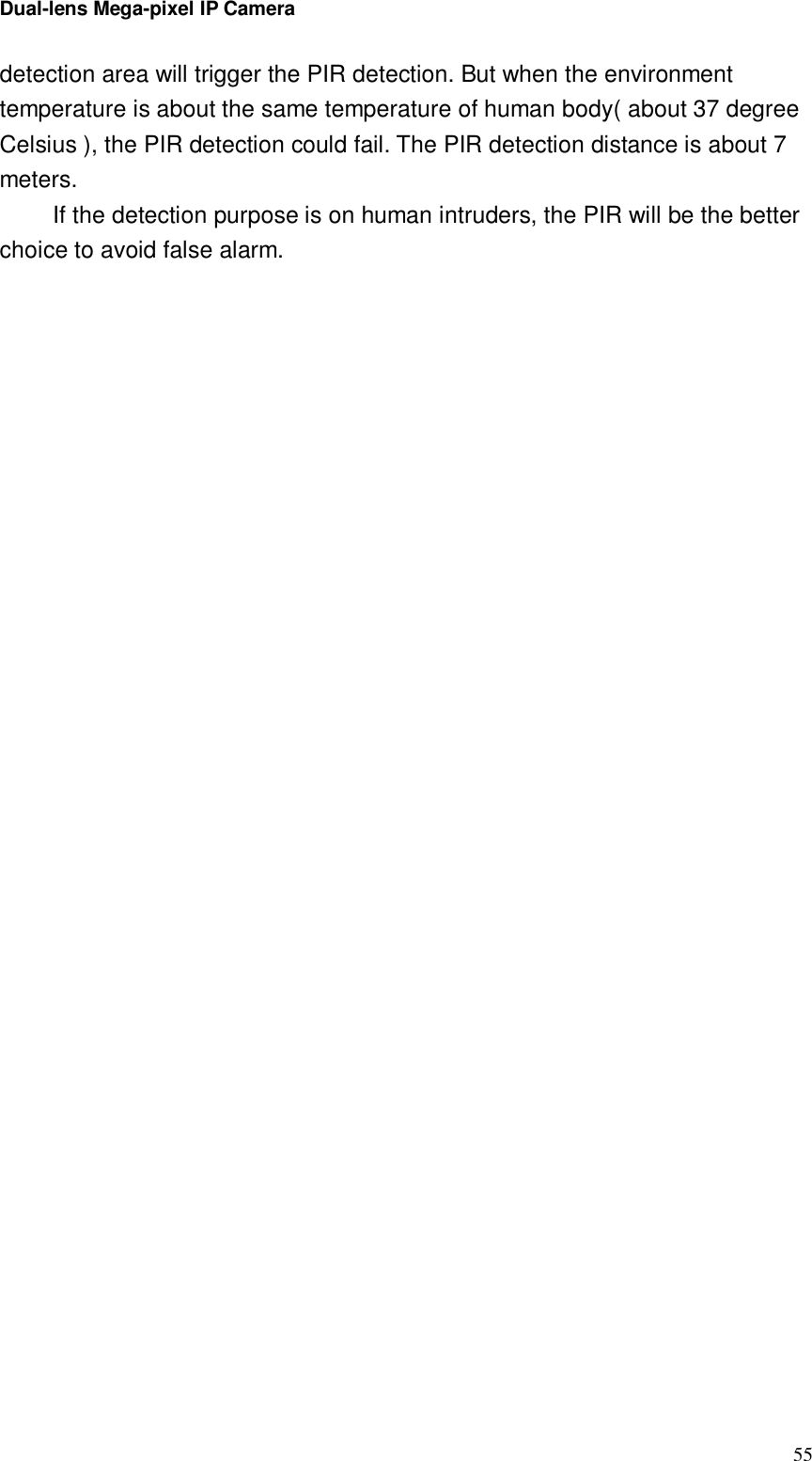 Dual-lens Mega-pixel IP Camera  55detection area will trigger the PIR detection. But when the environment temperature is about the same temperature of human body( about 37 degree Celsius ), the PIR detection could fail. The PIR detection distance is about 7 meters. If the detection purpose is on human intruders, the PIR will be the better choice to avoid false alarm.  