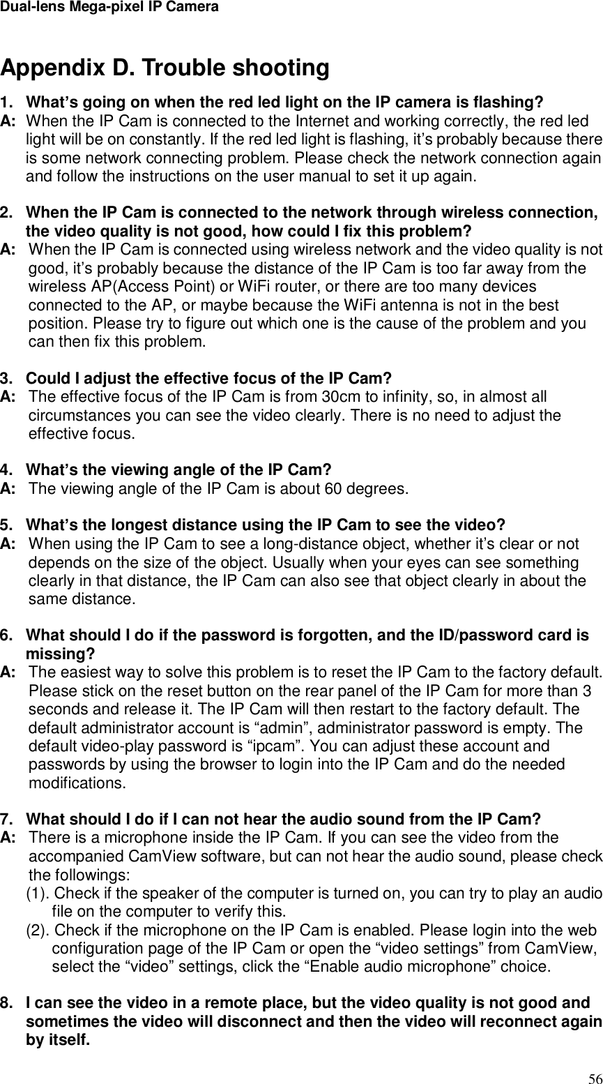 Dual-lens Mega-pixel IP Camera  56Appendix D. Trouble shooting 1. What’s going on when the red led light on the IP camera is flashing? A: When the IP Cam is connected to the Internet and working correctly, the red led light will be on constantly. If the red led light is flashing, it’s probably because there is some network connecting problem. Please check the network connection again and follow the instructions on the user manual to set it up again.  2. When the IP Cam is connected to the network through wireless connection, the video quality is not good, how could I fix this problem? A: When the IP Cam is connected using wireless network and the video quality is not good, it’s probably because the distance of the IP Cam is too far away from the wireless AP(Access Point) or WiFi router, or there are too many devices connected to the AP, or maybe because the WiFi antenna is not in the best position. Please try to figure out which one is the cause of the problem and you can then fix this problem.  3. Could I adjust the effective focus of the IP Cam? A: The effective focus of the IP Cam is from 30cm to infinity, so, in almost all circumstances you can see the video clearly. There is no need to adjust the effective focus.  4. What’s the viewing angle of the IP Cam? A: The viewing angle of the IP Cam is about 60 degrees.   5. What’s the longest distance using the IP Cam to see the video? A: When using the IP Cam to see a long-distance object, whether it’s clear or not depends on the size of the object. Usually when your eyes can see something clearly in that distance, the IP Cam can also see that object clearly in about the same distance.  6. What should I do if the password is forgotten, and the ID/password card is missing? A: The easiest way to solve this problem is to reset the IP Cam to the factory default. Please stick on the reset button on the rear panel of the IP Cam for more than 3 seconds and release it. The IP Cam will then restart to the factory default. The default administrator account is “admin”, administrator password is empty. The default video-play password is “ipcam”. You can adjust these account and passwords by using the browser to login into the IP Cam and do the needed modifications.   7. What should I do if I can not hear the audio sound from the IP Cam? A: There is a microphone inside the IP Cam. If you can see the video from the accompanied CamView software, but can not hear the audio sound, please check the followings: (1). Check if the speaker of the computer is turned on, you can try to play an audio file on the computer to verify this. (2). Check if the microphone on the IP Cam is enabled. Please login into the web configuration page of the IP Cam or open the “video settings” from CamView, select the “video” settings, click the “Enable audio microphone” choice.  8. I can see the video in a remote place, but the video quality is not good and sometimes the video will disconnect and then the video will reconnect again by itself. 