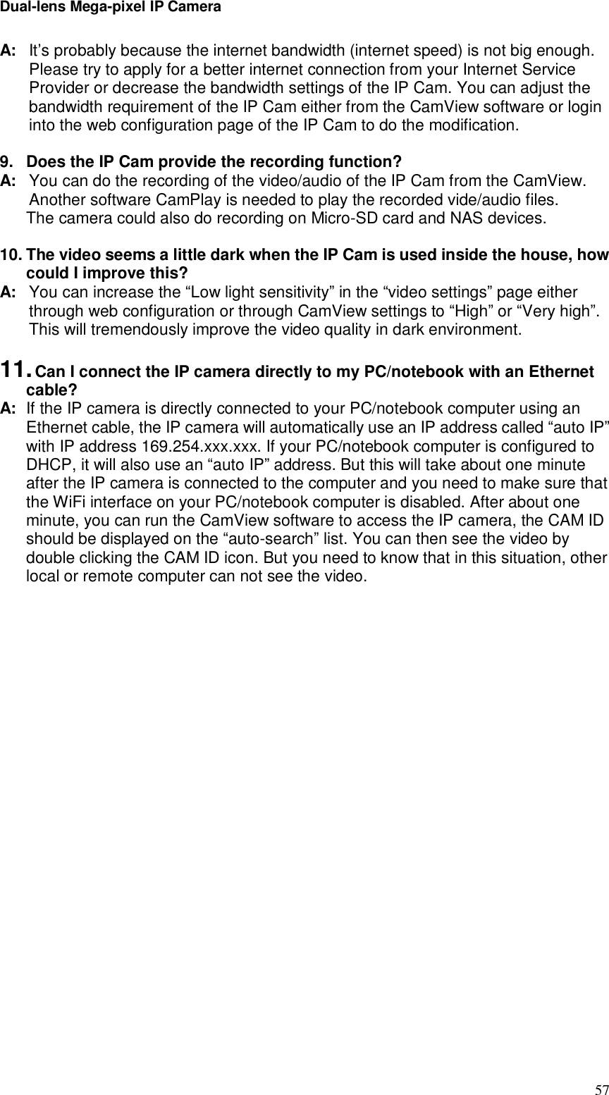 Dual-lens Mega-pixel IP Camera  57A: It’s probably because the internet bandwidth (internet speed) is not big enough. Please try to apply for a better internet connection from your Internet Service Provider or decrease the bandwidth settings of the IP Cam. You can adjust the bandwidth requirement of the IP Cam either from the CamView software or login into the web configuration page of the IP Cam to do the modification.   9. Does the IP Cam provide the recording function? A: You can do the recording of the video/audio of the IP Cam from the CamView. Another software CamPlay is needed to play the recorded vide/audio files. The camera could also do recording on Micro-SD card and NAS devices.  10. The video seems a little dark when the IP Cam is used inside the house, how could I improve this? A: You can increase the “Low light sensitivity” in the “video settings” page either through web configuration or through CamView settings to “High” or “Very high”. This will tremendously improve the video quality in dark environment.   11. Can I connect the IP camera directly to my PC/notebook with an Ethernet cable?   A: If the IP camera is directly connected to your PC/notebook computer using an Ethernet cable, the IP camera will automatically use an IP address called “auto IP” with IP address 169.254.xxx.xxx. If your PC/notebook computer is configured to DHCP, it will also use an “auto IP” address. But this will take about one minute after the IP camera is connected to the computer and you need to make sure that the WiFi interface on your PC/notebook computer is disabled. After about one minute, you can run the CamView software to access the IP camera, the CAM ID should be displayed on the “auto-search” list. You can then see the video by double clicking the CAM ID icon. But you need to know that in this situation, other local or remote computer can not see the video.