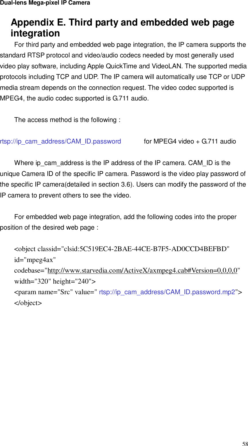 Dual-lens Mega-pixel IP Camera  58Appendix E. Third party and embedded web page integration For third party and embedded web page integration, the IP camera supports the standard RTSP protocol and video/audio codecs needed by most generally used video play software, including Apple QuickTime and VideoLAN. The supported media protocols including TCP and UDP. The IP camera will automatically use TCP or UDP media stream depends on the connection request. The video codec supported is MPEG4, the audio codec supported is G.711 audio.  The access method is the following :   rtsp://ip_cam_address/CAM_ID.password    for MPEG4 video + G.711 audio  Where ip_cam_address is the IP address of the IP camera. CAM_ID is the unique Camera ID of the specific IP camera. Password is the video play password of the specific IP camera(detailed in section 3.6). Users can modify the password of the IP camera to prevent others to see the video.  For embedded web page integration, add the following codes into the proper position of the desired web page :  &lt;object classid=&quot;clsid:5C519EC4-2BAE-44CE-B7F5-AD0CCD4BEFBD&quot; id=&quot;mpeg4ax&quot; codebase=&quot;http://www.starvedia.com/ActiveX/axmpeg4.cab#Version=0,0,0,0&quot; width=&quot;320&quot; height=&quot;240&quot;&gt; &lt;param name=&quot;Src&quot; value=&quot; rtsp://ip_cam_address/CAM_ID.password.mp2&quot;&gt; &lt;/object&gt; 