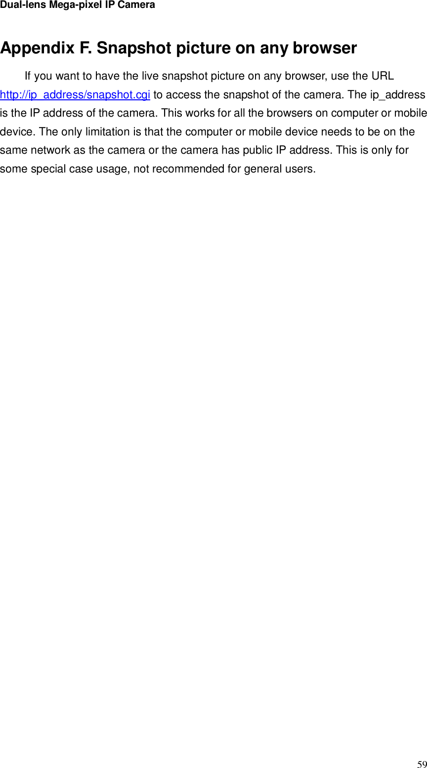 Dual-lens Mega-pixel IP Camera  59Appendix F. Snapshot picture on any browser If you want to have the live snapshot picture on any browser, use the URL http://ip_address/snapshot.cgi to access the snapshot of the camera. The ip_address is the IP address of the camera. This works for all the browsers on computer or mobile device. The only limitation is that the computer or mobile device needs to be on the same network as the camera or the camera has public IP address. This is only for some special case usage, not recommended for general users.                                