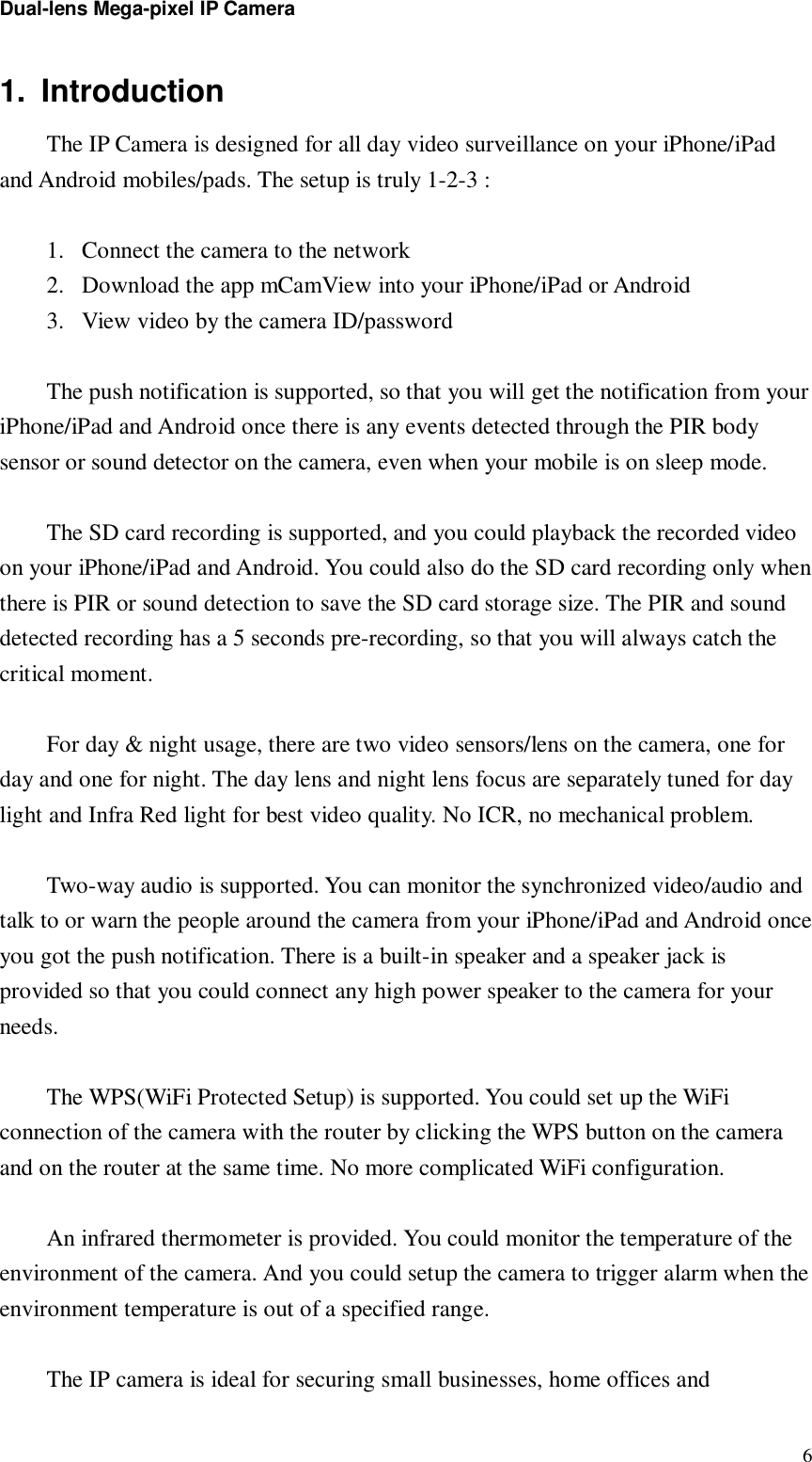 Dual-lens Mega-pixel IP Camera  61. Introduction  The IP Camera is designed for all day video surveillance on your iPhone/iPad and Android mobiles/pads. The setup is truly 1-2-3 :   1. Connect the camera to the network 2. Download the app mCamView into your iPhone/iPad or Android 3. View video by the camera ID/password  The push notification is supported, so that you will get the notification from your iPhone/iPad and Android once there is any events detected through the PIR body sensor or sound detector on the camera, even when your mobile is on sleep mode.   The SD card recording is supported, and you could playback the recorded video on your iPhone/iPad and Android. You could also do the SD card recording only when there is PIR or sound detection to save the SD card storage size. The PIR and sound detected recording has a 5 seconds pre-recording, so that you will always catch the critical moment.  For day &amp; night usage, there are two video sensors/lens on the camera, one for day and one for night. The day lens and night lens focus are separately tuned for day light and Infra Red light for best video quality. No ICR, no mechanical problem.  Two-way audio is supported. You can monitor the synchronized video/audio and talk to or warn the people around the camera from your iPhone/iPad and Android once you got the push notification. There is a built-in speaker and a speaker jack is provided so that you could connect any high power speaker to the camera for your needs.  The WPS(WiFi Protected Setup) is supported. You could set up the WiFi connection of the camera with the router by clicking the WPS button on the camera and on the router at the same time. No more complicated WiFi configuration.  An infrared thermometer is provided. You could monitor the temperature of the environment of the camera. And you could setup the camera to trigger alarm when the environment temperature is out of a specified range.  The IP camera is ideal for securing small businesses, home offices and 