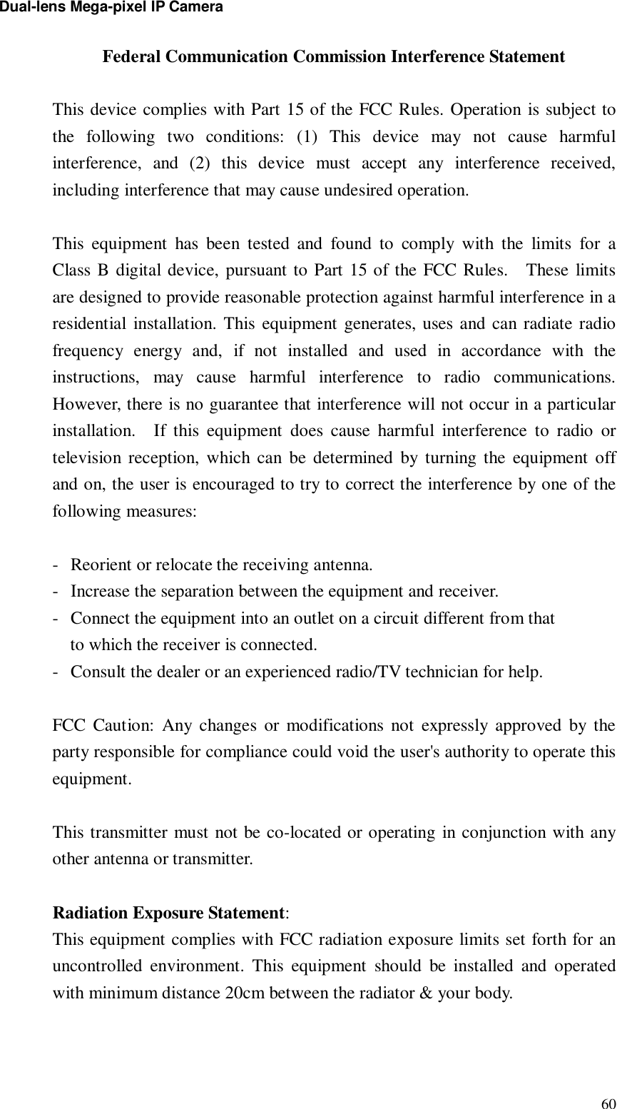 Dual-lens Mega-pixel IP Camera  60Federal Communication Commission Interference Statement  This device complies with Part 15 of the FCC Rules. Operation is subject to the following two conditions: (1) This device may not cause harmful interference, and (2) this device must accept any interference received, including interference that may cause undesired operation.  This equipment has been tested and found to comply with the limits for a Class B digital device, pursuant to Part 15 of the FCC Rules.  These limits are designed to provide reasonable protection against harmful interference in a residential installation. This equipment generates, uses and can radiate radio frequency energy and, if not installed and used in accordance with the instructions, may cause harmful interference to radio communications.  However, there is no guarantee that interference will not occur in a particular installation.  If this equipment does cause harmful interference to radio or television reception, which can be determined by turning the equipment off and on, the user is encouraged to try to correct the interference by one of the following measures:  - Reorient or relocate the receiving antenna. - Increase the separation between the equipment and receiver. - Connect the equipment into an outlet on a circuit different from that to which the receiver is connected. - Consult the dealer or an experienced radio/TV technician for help.  FCC Caution: Any changes or modifications not expressly approved by the party responsible for compliance could void the user&apos;s authority to operate this equipment.  This transmitter must not be co-located or operating in conjunction with any other antenna or transmitter.  Radiation Exposure Statement: This equipment complies with FCC radiation exposure limits set forth for an uncontrolled environment. This equipment should be installed and operated with minimum distance 20cm between the radiator &amp; your body.  