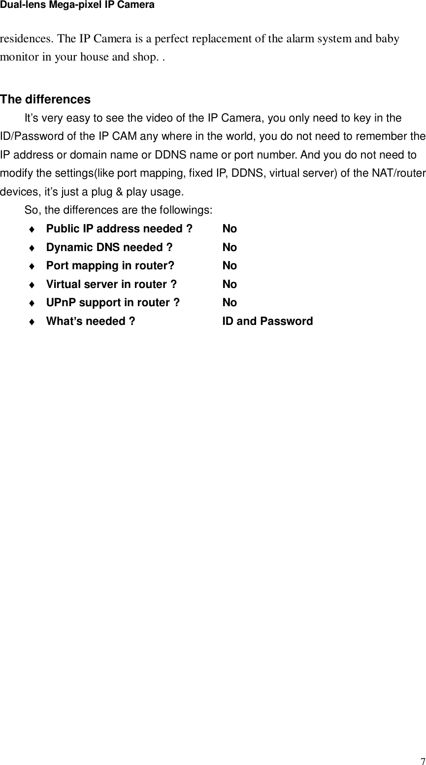 Dual-lens Mega-pixel IP Camera  7residences. The IP Camera is a perfect replacement of the alarm system and baby monitor in your house and shop. .  The differences It’s very easy to see the video of the IP Camera, you only need to key in the ID/Password of the IP CAM any where in the world, you do not need to remember the IP address or domain name or DDNS name or port number. And you do not need to modify the settings(like port mapping, fixed IP, DDNS, virtual server) of the NAT/router devices, it’s just a plug &amp; play usage. So, the differences are the followings: ♦ Public IP address needed ?   No ♦ Dynamic DNS needed ?     No ♦ Port mapping in router?    No ♦ Virtual server in router ?    No ♦ UPnP support in router ?    No ♦ What’s needed ?        ID and Password 