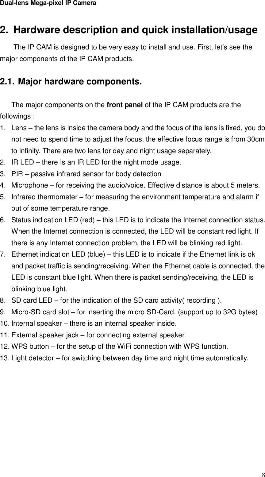 Dual-lens Mega-pixel IP Camera  82. Hardware description and quick installation/usage The IP CAM is designed to be very easy to install and use. First, let’s see the major components of the IP CAM products.  2.1. Major hardware components.  The major components on the front panel of the IP CAM products are the followings : 1. Lens – the lens is inside the camera body and the focus of the lens is fixed, you do not need to spend time to adjust the focus, the effective focus range is from 30cm to infinity. There are two lens for day and night usage separately. 2. IR LED – there Is an IR LED for the night mode usage. 3. PIR – passive infrared sensor for body detection 4. Microphone – for receiving the audio/voice. Effective distance is about 5 meters.  5. Infrared thermometer – for measuring the environment temperature and alarm if out of some temperature range. 6. Status indication LED (red) – this LED is to indicate the Internet connection status. When the Internet connection is connected, the LED will be constant red light. If there is any Internet connection problem, the LED will be blinking red light. 7. Ethernet indication LED (blue) – this LED is to indicate if the Ethernet link is ok and packet traffic is sending/receiving. When the Ethernet cable is connected, the LED is constant blue light. When there is packet sending/receiving, the LED is blinking blue light. 8. SD card LED – for the indication of the SD card activity( recording ). 9. Micro-SD card slot – for inserting the micro SD-Card. (support up to 32G bytes) 10. Internal speaker – there is an internal speaker inside. 11. External speaker jack – for connecting external speaker. 12. WPS button – for the setup of the WiFi connection with WPS function. 13. Light detector – for switching between day time and night time automatically.  