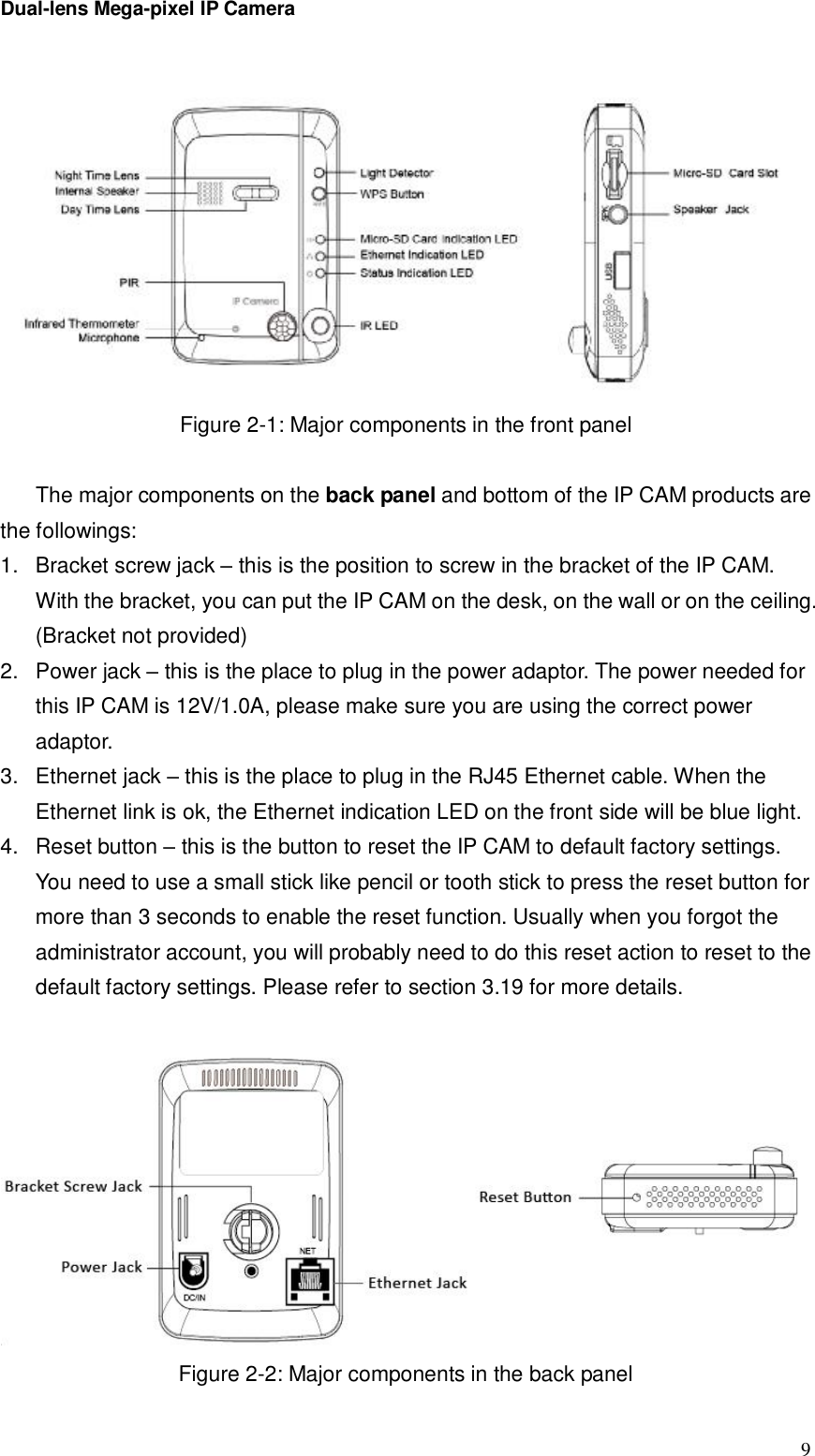 Dual-lens Mega-pixel IP Camera  9 Figure 2-1: Major components in the front panel  The major components on the back panel and bottom of the IP CAM products are the followings: 1. Bracket screw jack – this is the position to screw in the bracket of the IP CAM. With the bracket, you can put the IP CAM on the desk, on the wall or on the ceiling. (Bracket not provided) 2. Power jack – this is the place to plug in the power adaptor. The power needed for this IP CAM is 12V/1.0A, please make sure you are using the correct power adaptor. 3. Ethernet jack – this is the place to plug in the RJ45 Ethernet cable. When the Ethernet link is ok, the Ethernet indication LED on the front side will be blue light. 4. Reset button – this is the button to reset the IP CAM to default factory settings. You need to use a small stick like pencil or tooth stick to press the reset button for more than 3 seconds to enable the reset function. Usually when you forgot the administrator account, you will probably need to do this reset action to reset to the default factory settings. Please refer to section 3.19 for more details.   Figure 2-2: Major components in the back panel 