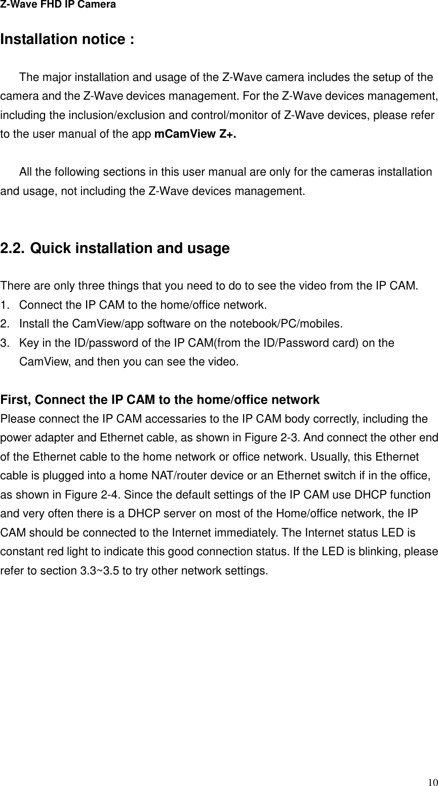 Z-Wave FHD IP Camera   10 Installation notice :  The major installation and usage of the Z-Wave camera includes the setup of the camera and the Z-Wave devices management. For the Z-Wave devices management, including the inclusion/exclusion and control/monitor of Z-Wave devices, please refer to the user manual of the app mCamView Z+.  All the following sections in this user manual are only for the cameras installation and usage, not including the Z-Wave devices management.   2.2. Quick installation and usage  There are only three things that you need to do to see the video from the IP CAM. 1.  Connect the IP CAM to the home/office network. 2.  Install the CamView/app software on the notebook/PC/mobiles. 3.  Key in the ID/password of the IP CAM(from the ID/Password card) on the CamView, and then you can see the video.  First, Connect the IP CAM to the home/office network Please connect the IP CAM accessaries to the IP CAM body correctly, including the power adapter and Ethernet cable, as shown in Figure 2-3. And connect the other end of the Ethernet cable to the home network or office network. Usually, this Ethernet cable is plugged into a home NAT/router device or an Ethernet switch if in the office, as shown in Figure 2-4. Since the default settings of the IP CAM use DHCP function and very often there is a DHCP server on most of the Home/office network, the IP CAM should be connected to the Internet immediately. The Internet status LED is constant red light to indicate this good connection status. If the LED is blinking, please refer to section 3.3~3.5 to try other network settings. 