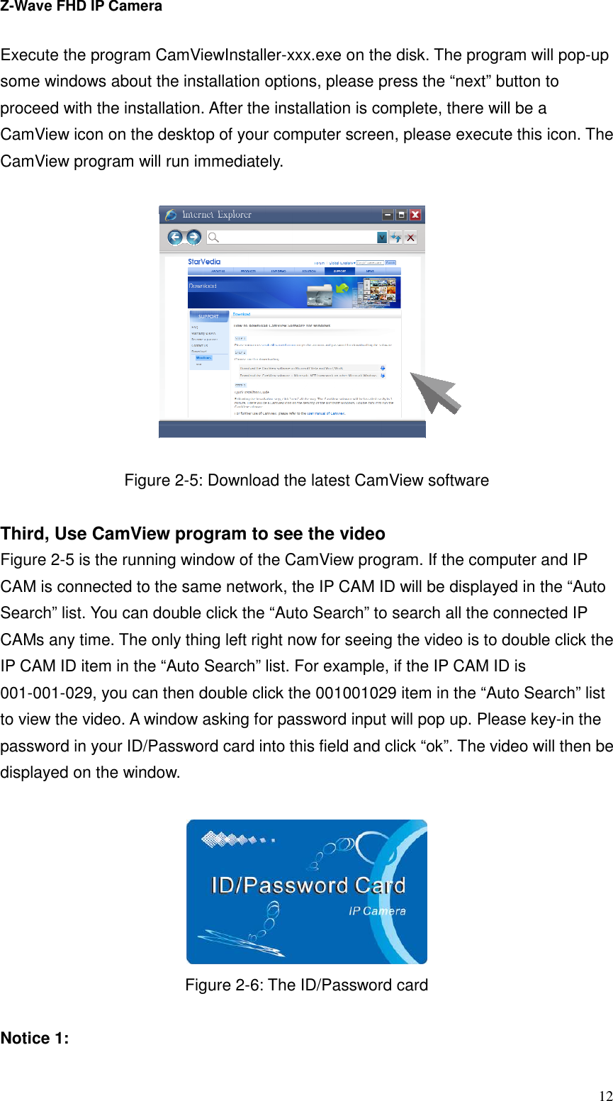 Z-Wave FHD IP Camera   12 Execute the program CamViewInstaller-xxx.exe on the disk. The program will pop-up some windows about the installation options, please press the “next” button to proceed with the installation. After the installation is complete, there will be a CamView icon on the desktop of your computer screen, please execute this icon. The CamView program will run immediately.    Figure 2-5: Download the latest CamView software  Third, Use CamView program to see the video Figure 2-5 is the running window of the CamView program. If the computer and IP CAM is connected to the same network, the IP CAM ID will be displayed in the “Auto Search” list. You can double click the “Auto Search” to search all the connected IP CAMs any time. The only thing left right now for seeing the video is to double click the IP CAM ID item in the “Auto Search” list. For example, if the IP CAM ID is 001-001-029, you can then double click the 001001029 item in the “Auto Search” list to view the video. A window asking for password input will pop up. Please key-in the password in your ID/Password card into this field and click “ok”. The video will then be displayed on the window.   Figure 2-6: The ID/Password card  Notice 1:   