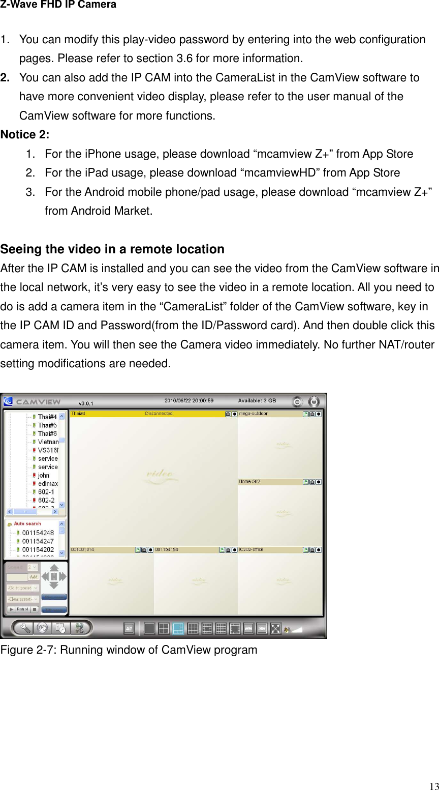 Z-Wave FHD IP Camera   13 1.  You can modify this play-video password by entering into the web configuration pages. Please refer to section 3.6 for more information. 2.  You can also add the IP CAM into the CameraList in the CamView software to have more convenient video display, please refer to the user manual of the CamView software for more functions. Notice 2:   1.  For the iPhone usage, please download “mcamview Z+” from App Store 2.  For the iPad usage, please download “mcamviewHD” from App Store 3.  For the Android mobile phone/pad usage, please download “mcamview Z+” from Android Market.  Seeing the video in a remote location After the IP CAM is installed and you can see the video from the CamView software in the local network, it’s very easy to see the video in a remote location. All you need to do is add a camera item in the “CameraList” folder of the CamView software, key in the IP CAM ID and Password(from the ID/Password card). And then double click this camera item. You will then see the Camera video immediately. No further NAT/router setting modifications are needed.     Figure 2-7: Running window of CamView program  