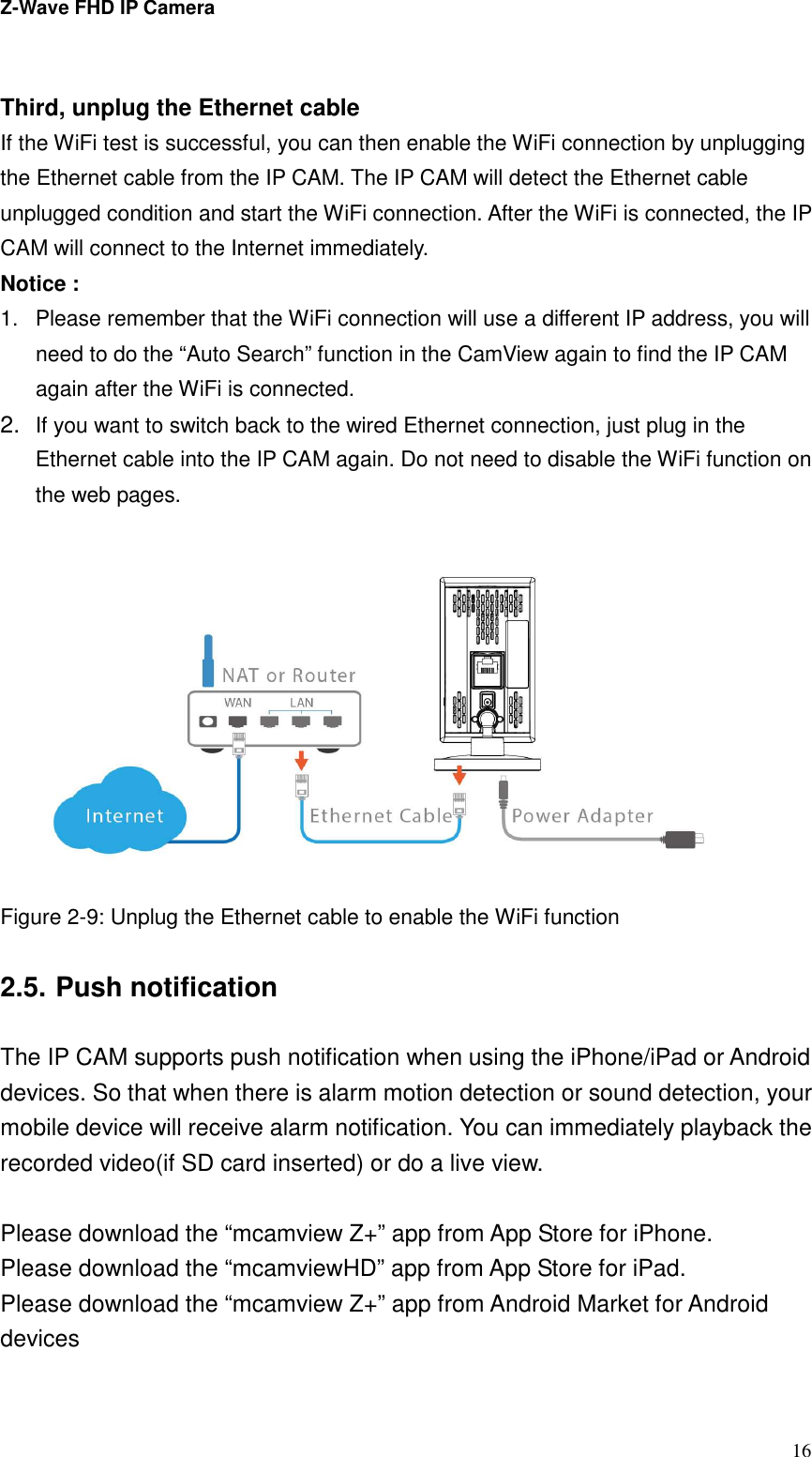 Z-Wave FHD IP Camera   16  Third, unplug the Ethernet cable If the WiFi test is successful, you can then enable the WiFi connection by unplugging the Ethernet cable from the IP CAM. The IP CAM will detect the Ethernet cable unplugged condition and start the WiFi connection. After the WiFi is connected, the IP CAM will connect to the Internet immediately.   Notice :   1.  Please remember that the WiFi connection will use a different IP address, you will need to do the “Auto Search” function in the CamView again to find the IP CAM again after the WiFi is connected. 2. If you want to switch back to the wired Ethernet connection, just plug in the Ethernet cable into the IP CAM again. Do not need to disable the WiFi function on the web pages.  Figure 2-9: Unplug the Ethernet cable to enable the WiFi function  2.5. Push notification  The IP CAM supports push notification when using the iPhone/iPad or Android devices. So that when there is alarm motion detection or sound detection, your mobile device will receive alarm notification. You can immediately playback the recorded video(if SD card inserted) or do a live view.  Please download the “mcamview Z+” app from App Store for iPhone. Please download the “mcamviewHD” app from App Store for iPad. Please download the “mcamview Z+” app from Android Market for Android devices  