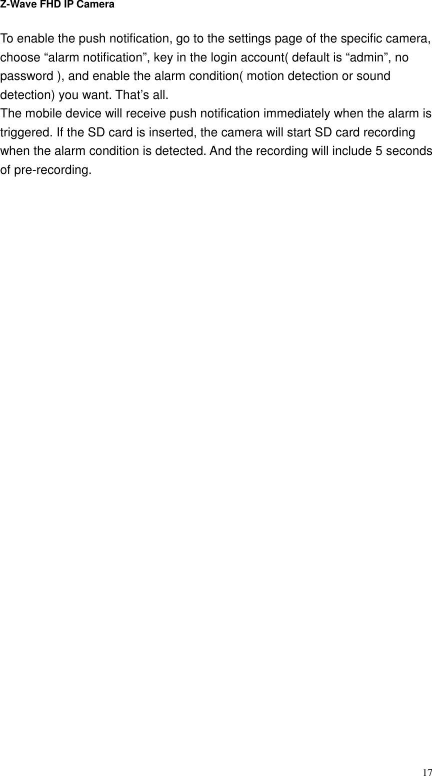 Z-Wave FHD IP Camera   17 To enable the push notification, go to the settings page of the specific camera, choose “alarm notification”, key in the login account( default is “admin”, no password ), and enable the alarm condition( motion detection or sound detection) you want. That’s all. The mobile device will receive push notification immediately when the alarm is triggered. If the SD card is inserted, the camera will start SD card recording when the alarm condition is detected. And the recording will include 5 seconds of pre-recording.     