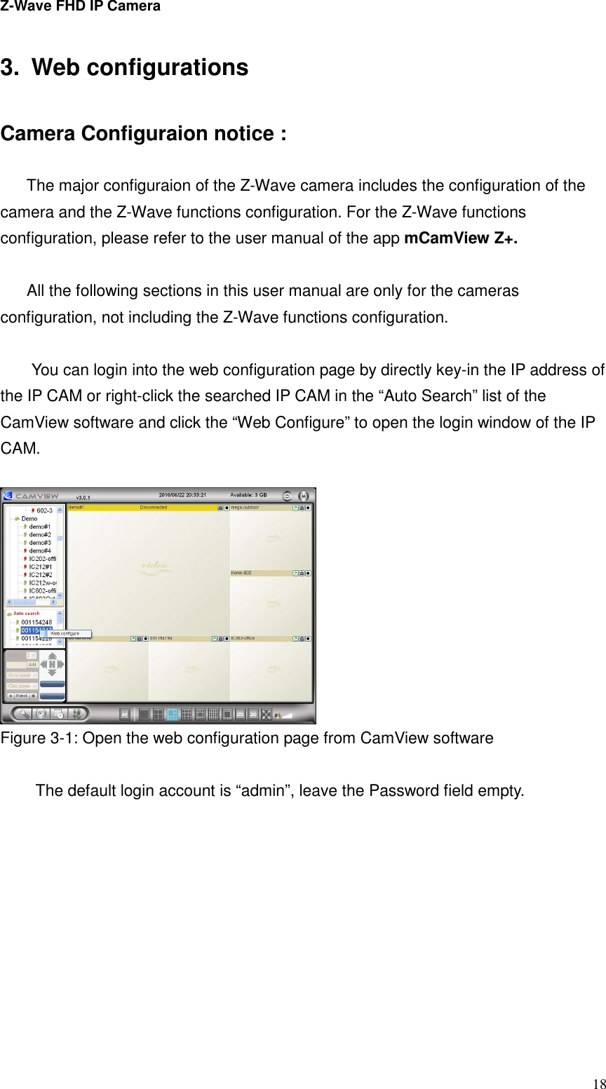 Z-Wave FHD IP Camera   18 3.  Web configurations  Camera Configuraion notice :  The major configuraion of the Z-Wave camera includes the configuration of the camera and the Z-Wave functions configuration. For the Z-Wave functions configuration, please refer to the user manual of the app mCamView Z+.  All the following sections in this user manual are only for the cameras configuration, not including the Z-Wave functions configuration.  You can login into the web configuration page by directly key-in the IP address of the IP CAM or right-click the searched IP CAM in the “Auto Search” list of the CamView software and click the “Web Configure” to open the login window of the IP CAM.     Figure 3-1: Open the web configuration page from CamView software  The default login account is “admin”, leave the Password field empty.  