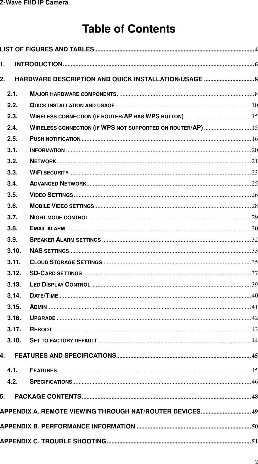 Z-Wave FHD IP Camera   2Table of Contents LIST OF FIGURES AND TABLES ...................................................................................................... 4 1. INTRODUCTION .......................................................................................................................... 6 2. HARDWARE DESCRIPTION AND QUICK INSTALLATION/USAGE ................................ 8 2.1. MAJOR HARDWARE COMPONENTS. ...................................................................................... 8 2.2. QUICK INSTALLATION AND USAGE ...................................................................................... 10 2.3. WIRELESS CONNECTION (IF ROUTER/AP HAS WPS BUTTON) .......................................... 15 2.4. WIRELESS CONNECTION (IF WPS NOT SUPPORTED ON ROUTER/AP) .............................. 15 2.5. PUSH NOTIFICATION ............................................................................................................ 16 3.1. INFORMATION ...................................................................................................................... 20 3.2. NETWORK ............................................................................................................................ 21 3.3. WIFI SECURITY .................................................................................................................... 23 3.4. ADVANCED NETWORK ......................................................................................................... 25 3.5. VIDEO SETTINGS ................................................................................................................. 26 3.6. MOBILE VIDEO SETTINGS .................................................................................................... 28 3.7. NIGHT MODE CONTROL ....................................................................................................... 29 3.8. EMAIL ALARM ...................................................................................................................... 30 3.9. SPEAKER ALARM SETTINGS ............................................................................................... 32 3.10. NAS SETTINGS .................................................................................................................... 33 3.11. CLOUD STORAGE SETTINGS ............................................................................................... 35 3.12. SD-CARD SETTINGS ........................................................................................................... 37 3.13. LED DISPLAY CONTROL ...................................................................................................... 39 3.14. DATE/TIME ........................................................................................................................... 40 3.15. ADMIN .................................................................................................................................. 41 3.16. UPGRADE ............................................................................................................................ 42 3.17. REBOOT ............................................................................................................................... 43 3.18. SET TO FACTORY DEFAULT .................................................................................................. 44 4. FEATURES AND SPECIFICATIONS...................................................................................... 45 4.1. FEATURES ........................................................................................................................... 45 4.2. SPECIFICATIONS .................................................................................................................. 46 5. PACKAGE CONTENTS ............................................................................................................ 48 APPENDIX A. REMOTE VIEWING THROUGH NAT/ROUTER DEVICES ................................ 49 APPENDIX B. PERFORMANCE INFORMATION ......................................................................... 50 APPENDIX C. TROUBLE SHOOTING ............................................................................................ 51 