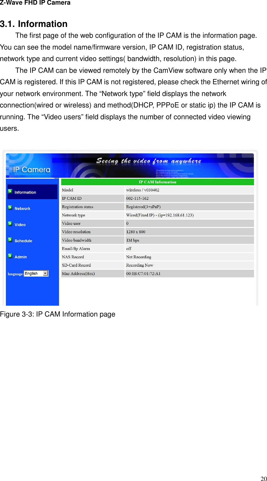 Z-Wave FHD IP Camera   20 3.1. Information   The first page of the web configuration of the IP CAM is the information page. You can see the model name/firmware version, IP CAM ID, registration status, network type and current video settings( bandwidth, resolution) in this page.   The IP CAM can be viewed remotely by the CamView software only when the IP CAM is registered. If this IP CAM is not registered, please check the Ethernet wiring of your network environment. The “Network type” field displays the network connection(wired or wireless) and method(DHCP, PPPoE or static ip) the IP CAM is running. The “Video users” field displays the number of connected video viewing users.     Figure 3-3: IP CAM Information page  