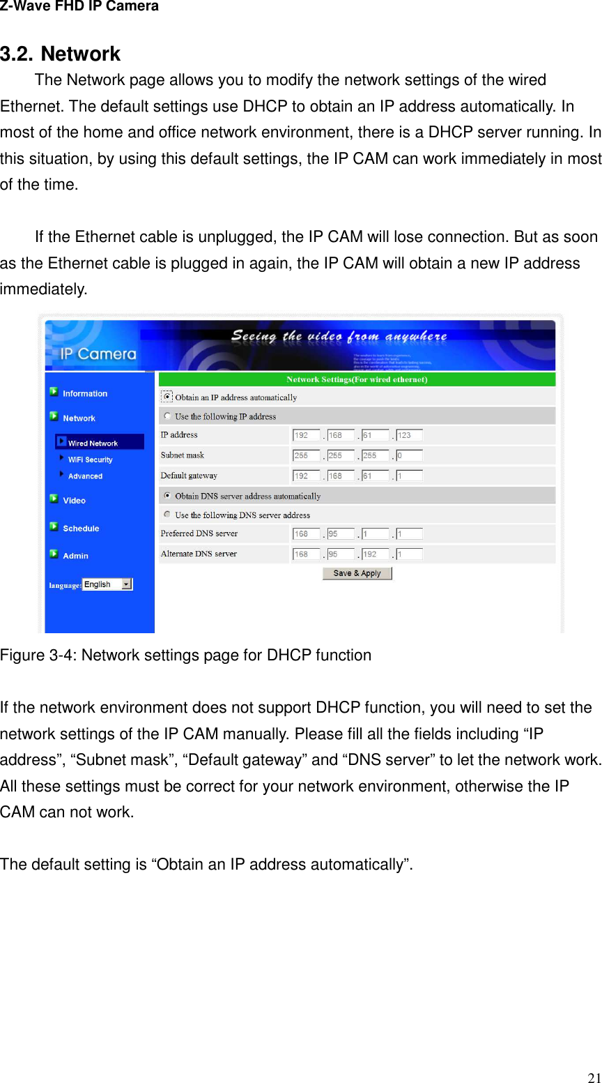 Z-Wave FHD IP Camera   21 3.2. Network The Network page allows you to modify the network settings of the wired Ethernet. The default settings use DHCP to obtain an IP address automatically. In most of the home and office network environment, there is a DHCP server running. In this situation, by using this default settings, the IP CAM can work immediately in most of the time.    If the Ethernet cable is unplugged, the IP CAM will lose connection. But as soon as the Ethernet cable is plugged in again, the IP CAM will obtain a new IP address immediately.      Figure 3-4: Network settings page for DHCP function  If the network environment does not support DHCP function, you will need to set the network settings of the IP CAM manually. Please fill all the fields including “IP address”, “Subnet mask”, “Default gateway” and “DNS server” to let the network work. All these settings must be correct for your network environment, otherwise the IP CAM can not work.  The default setting is “Obtain an IP address automatically”.  