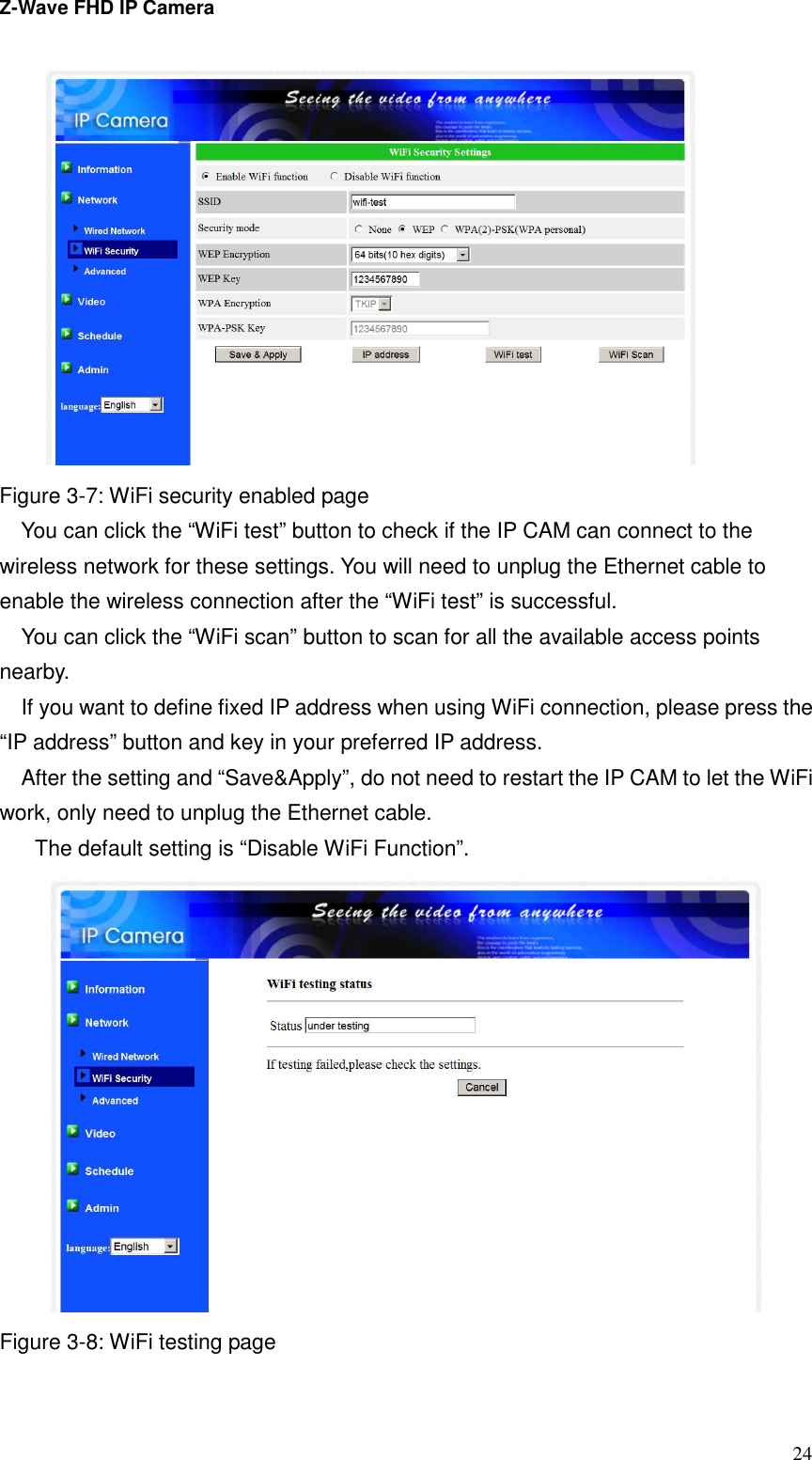 Z-Wave FHD IP Camera   24  Figure 3-7: WiFi security enabled page You can click the “WiFi test” button to check if the IP CAM can connect to the wireless network for these settings. You will need to unplug the Ethernet cable to enable the wireless connection after the “WiFi test” is successful. You can click the “WiFi scan” button to scan for all the available access points nearby.   If you want to define fixed IP address when using WiFi connection, please press the “IP address” button and key in your preferred IP address. After the setting and “Save&amp;Apply”, do not need to restart the IP CAM to let the WiFi work, only need to unplug the Ethernet cable.   The default setting is “Disable WiFi Function”.  Figure 3-8: WiFi testing page 