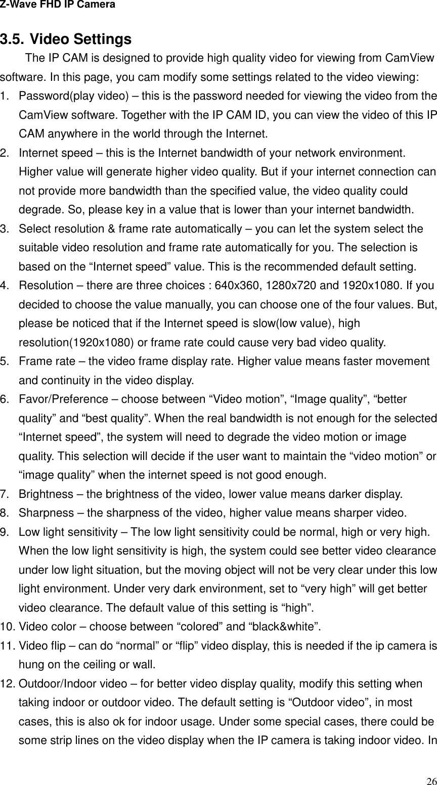 Z-Wave FHD IP Camera   26 3.5. Video Settings   The IP CAM is designed to provide high quality video for viewing from CamView software. In this page, you cam modify some settings related to the video viewing: 1.  Password(play video) – this is the password needed for viewing the video from the CamView software. Together with the IP CAM ID, you can view the video of this IP CAM anywhere in the world through the Internet. 2.  Internet speed – this is the Internet bandwidth of your network environment. Higher value will generate higher video quality. But if your internet connection can not provide more bandwidth than the specified value, the video quality could degrade. So, please key in a value that is lower than your internet bandwidth. 3.  Select resolution &amp; frame rate automatically – you can let the system select the suitable video resolution and frame rate automatically for you. The selection is based on the “Internet speed” value. This is the recommended default setting. 4.  Resolution – there are three choices : 640x360, 1280x720 and 1920x1080. If you decided to choose the value manually, you can choose one of the four values. But, please be noticed that if the Internet speed is slow(low value), high resolution(1920x1080) or frame rate could cause very bad video quality. 5.  Frame rate – the video frame display rate. Higher value means faster movement and continuity in the video display. 6.  Favor/Preference – choose between “Video motion”, “Image quality”, “better quality” and “best quality”. When the real bandwidth is not enough for the selected “Internet speed”, the system will need to degrade the video motion or image quality. This selection will decide if the user want to maintain the “video motion” or “image quality” when the internet speed is not good enough. 7.  Brightness – the brightness of the video, lower value means darker display. 8.  Sharpness – the sharpness of the video, higher value means sharper video. 9.  Low light sensitivity – The low light sensitivity could be normal, high or very high. When the low light sensitivity is high, the system could see better video clearance under low light situation, but the moving object will not be very clear under this low light environment. Under very dark environment, set to “very high” will get better video clearance. The default value of this setting is “high”. 10. Video color – choose between “colored” and “black&amp;white”.   11. Video flip – can do “normal” or “flip” video display, this is needed if the ip camera is hung on the ceiling or wall. 12. Outdoor/Indoor video – for better video display quality, modify this setting when taking indoor or outdoor video. The default setting is “Outdoor video”, in most cases, this is also ok for indoor usage. Under some special cases, there could be some strip lines on the video display when the IP camera is taking indoor video. In 