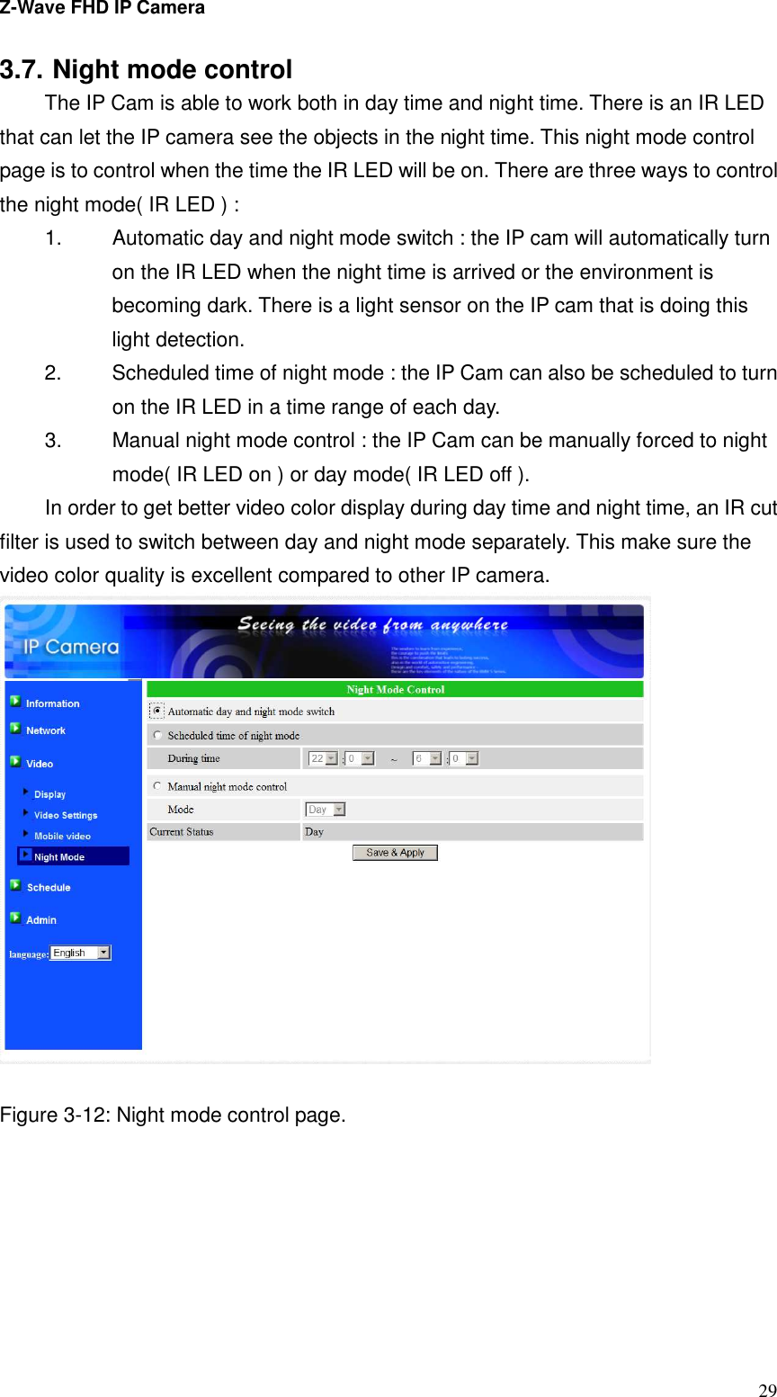 Z-Wave FHD IP Camera   29 3.7. Night mode control The IP Cam is able to work both in day time and night time. There is an IR LED that can let the IP camera see the objects in the night time. This night mode control page is to control when the time the IR LED will be on. There are three ways to control the night mode( IR LED ) : 1.  Automatic day and night mode switch : the IP cam will automatically turn on the IR LED when the night time is arrived or the environment is becoming dark. There is a light sensor on the IP cam that is doing this light detection. 2.  Scheduled time of night mode : the IP Cam can also be scheduled to turn on the IR LED in a time range of each day. 3.  Manual night mode control : the IP Cam can be manually forced to night mode( IR LED on ) or day mode( IR LED off ). In order to get better video color display during day time and night time, an IR cut filter is used to switch between day and night mode separately. This make sure the video color quality is excellent compared to other IP camera.     Figure 3-12: Night mode control page. 