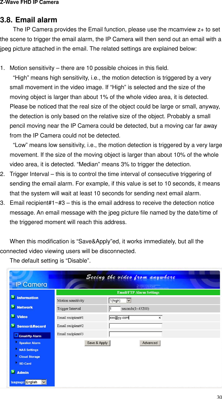 Z-Wave FHD IP Camera   30 3.8. Email alarm   The IP Camera provides the Email function, please use the mcamview z+ to set the scene to trigger the email alarm, the IP Camera will then send out an email with a jpeg picture attached in the email. The related settings are explained below:  1.  Motion sensitivity – there are 10 possible choices in this field.   “High” means high sensitivity, i.e., the motion detection is triggered by a very small movement in the video image. If “High” is selected and the size of the moving object is larger than about 1% of the whole video area, it is detected. Please be noticed that the real size of the object could be large or small, anyway, the detection is only based on the relative size of the object. Probably a small pencil moving near the IP Camera could be detected, but a moving car far away from the IP Camera could not be detected. “Low” means low sensitivity, i.e., the motion detection is triggered by a very large movement. If the size of the moving object is larger than about 10% of the whole video area, it is detected. “Median” means 3% to trigger the detection. 2.  Trigger Interval – this is to control the time interval of consecutive triggering of sending the email alarm. For example, if this value is set to 10 seconds, it means that the system will wait at least 10 seconds for sending next email alarm. 3.  Email recipient#1~#3 – this is the email address to receive the detection notice message. An email message with the jpeg picture file named by the date/time of the triggered moment will reach this address.  When this modification is “Save&amp;Apply”ed, it works immediately, but all the connected video viewing users will be disconnected. The default setting is “Disable”.  