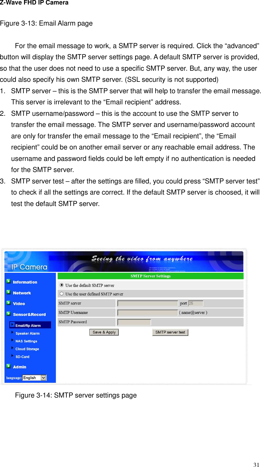 Z-Wave FHD IP Camera   31 Figure 3-13: Email Alarm page    For the email message to work, a SMTP server is required. Click the “advanced” button will display the SMTP server settings page. A default SMTP server is provided, so that the user does not need to use a specific SMTP server. But, any way, the user could also specify his own SMTP server. (SSL security is not supported) 1.  SMTP server – this is the SMTP server that will help to transfer the email message. This server is irrelevant to the “Email recipient” address. 2.  SMTP username/password – this is the account to use the SMTP server to transfer the email message. The SMTP server and username/password account are only for transfer the email message to the “Email recipient”, the “Email recipient” could be on another email server or any reachable email address. The username and password fields could be left empty if no authentication is needed for the SMTP server. 3.  SMTP server test – after the settings are filled, you could press “SMTP server test” to check if all the settings are correct. If the default SMTP server is choosed, it will test the default SMTP server.     Figure 3-14: SMTP server settings page 