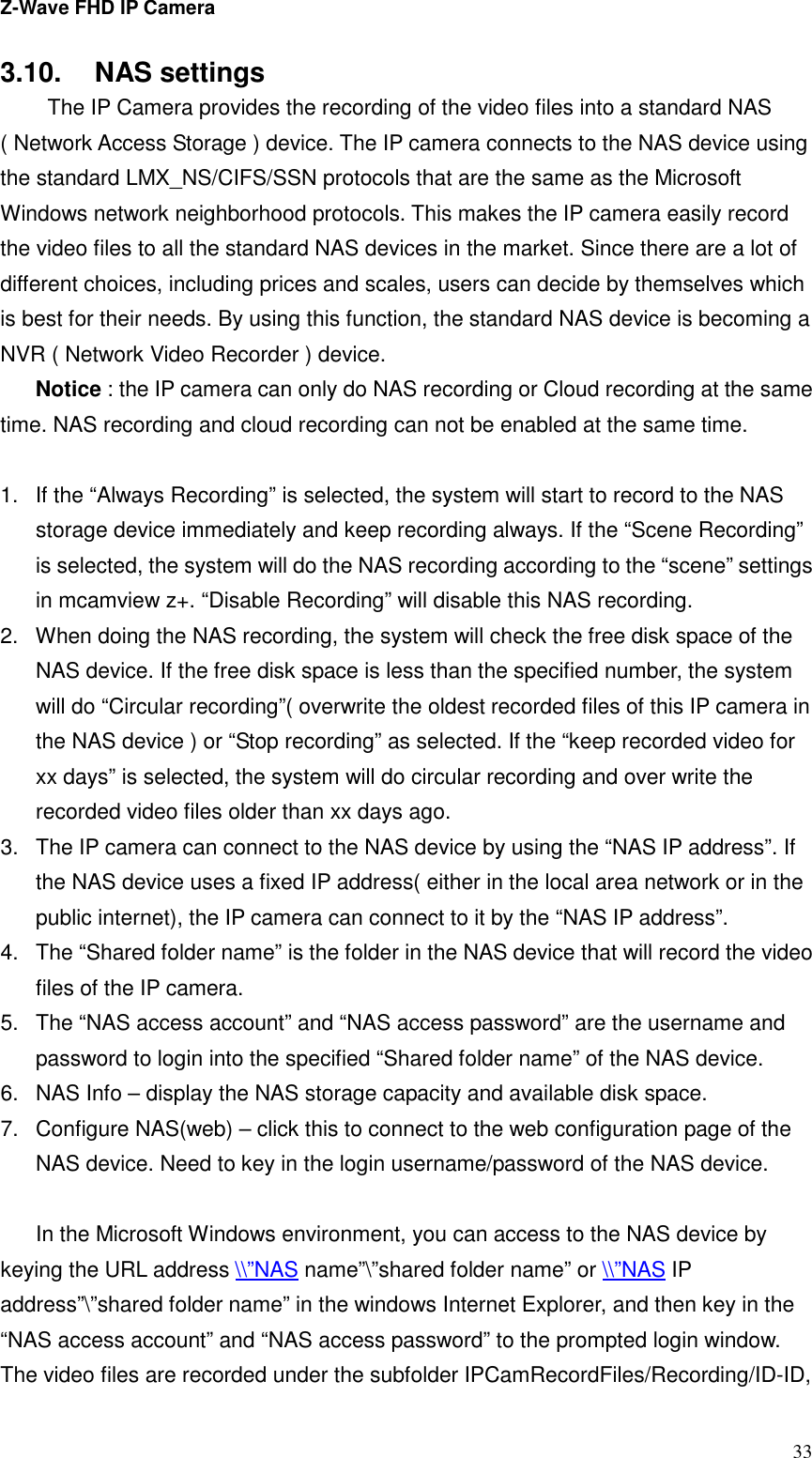 Z-Wave FHD IP Camera   33 3.10.  NAS settings   The IP Camera provides the recording of the video files into a standard NAS ( Network Access Storage ) device. The IP camera connects to the NAS device using the standard LMX_NS/CIFS/SSN protocols that are the same as the Microsoft Windows network neighborhood protocols. This makes the IP camera easily record the video files to all the standard NAS devices in the market. Since there are a lot of different choices, including prices and scales, users can decide by themselves which is best for their needs. By using this function, the standard NAS device is becoming a NVR ( Network Video Recorder ) device. Notice : the IP camera can only do NAS recording or Cloud recording at the same time. NAS recording and cloud recording can not be enabled at the same time.  1.  If the “Always Recording” is selected, the system will start to record to the NAS storage device immediately and keep recording always. If the “Scene Recording” is selected, the system will do the NAS recording according to the “scene” settings in mcamview z+. “Disable Recording” will disable this NAS recording. 2.  When doing the NAS recording, the system will check the free disk space of the NAS device. If the free disk space is less than the specified number, the system will do “Circular recording”( overwrite the oldest recorded files of this IP camera in the NAS device ) or “Stop recording” as selected. If the “keep recorded video for xx days” is selected, the system will do circular recording and over write the recorded video files older than xx days ago. 3.  The IP camera can connect to the NAS device by using the “NAS IP address”. If the NAS device uses a fixed IP address( either in the local area network or in the public internet), the IP camera can connect to it by the “NAS IP address”. 4.  The “Shared folder name” is the folder in the NAS device that will record the video files of the IP camera.   5.  The “NAS access account” and “NAS access password” are the username and password to login into the specified “Shared folder name” of the NAS device. 6.  NAS Info – display the NAS storage capacity and available disk space. 7.  Configure NAS(web) – click this to connect to the web configuration page of the NAS device. Need to key in the login username/password of the NAS device.  In the Microsoft Windows environment, you can access to the NAS device by keying the URL address \\”NAS name”\”shared folder name” or \\”NAS IP address”\”shared folder name” in the windows Internet Explorer, and then key in the   “NAS access account” and “NAS access password” to the prompted login window. The video files are recorded under the subfolder IPCamRecordFiles/Recording/ID-ID, 