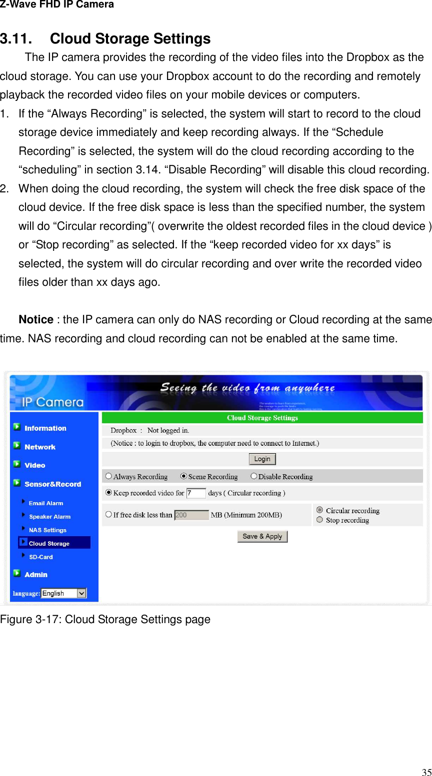 Z-Wave FHD IP Camera   35 3.11.  Cloud Storage Settings   The IP camera provides the recording of the video files into the Dropbox as the cloud storage. You can use your Dropbox account to do the recording and remotely playback the recorded video files on your mobile devices or computers. 1.  If the “Always Recording” is selected, the system will start to record to the cloud storage device immediately and keep recording always. If the “Schedule Recording” is selected, the system will do the cloud recording according to the “scheduling” in section 3.14. “Disable Recording” will disable this cloud recording. 2.  When doing the cloud recording, the system will check the free disk space of the cloud device. If the free disk space is less than the specified number, the system will do “Circular recording”( overwrite the oldest recorded files in the cloud device ) or “Stop recording” as selected. If the “keep recorded video for xx days” is selected, the system will do circular recording and over write the recorded video files older than xx days ago.  Notice : the IP camera can only do NAS recording or Cloud recording at the same time. NAS recording and cloud recording can not be enabled at the same time.   Figure 3-17: Cloud Storage Settings page  