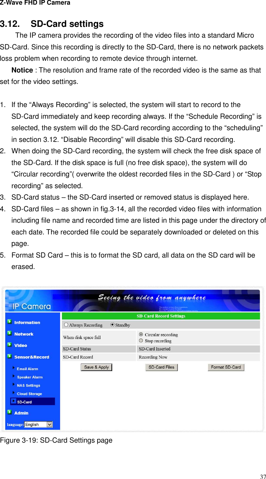 Z-Wave FHD IP Camera   37 3.12.  SD-Card settings   The IP camera provides the recording of the video files into a standard Micro SD-Card. Since this recording is directly to the SD-Card, there is no network packets loss problem when recording to remote device through internet. Notice : The resolution and frame rate of the recorded video is the same as that set for the video settings.  1.  If the “Always Recording” is selected, the system will start to record to the SD-Card immediately and keep recording always. If the “Schedule Recording” is selected, the system will do the SD-Card recording according to the “scheduling” in section 3.12. “Disable Recording” will disable this SD-Card recording. 2.  When doing the SD-Card recording, the system will check the free disk space of the SD-Card. If the disk space is full (no free disk space), the system will do “Circular recording”( overwrite the oldest recorded files in the SD-Card ) or “Stop recording” as selected. 3.  SD-Card status – the SD-Card inserted or removed status is displayed here. 4.  SD-Card files – as shown in fig.3-14, all the recorded video files with information including file name and recorded time are listed in this page under the directory of each date. The recorded file could be separately downloaded or deleted on this page. 5.  Format SD Card – this is to format the SD card, all data on the SD card will be erased.   Figure 3-19: SD-Card Settings page  