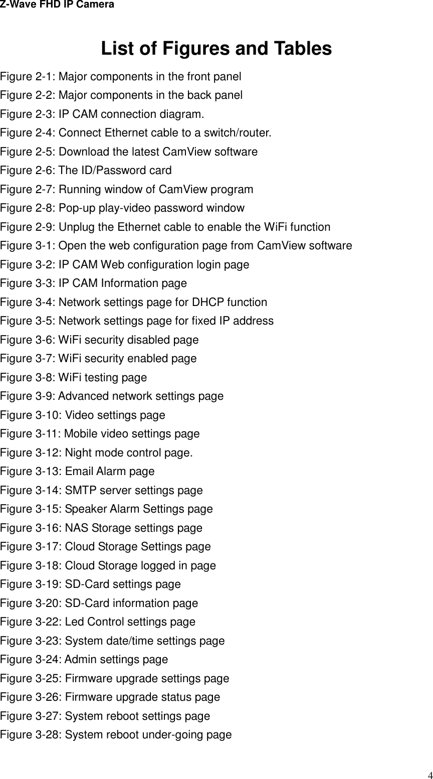 Z-Wave FHD IP Camera   4List of Figures and Tables Figure 2-1: Major components in the front panel Figure 2-2: Major components in the back panel Figure 2-3: IP CAM connection diagram. Figure 2-4: Connect Ethernet cable to a switch/router. Figure 2-5: Download the latest CamView software   Figure 2-6: The ID/Password card Figure 2-7: Running window of CamView program Figure 2-8: Pop-up play-video password window Figure 2-9: Unplug the Ethernet cable to enable the WiFi function Figure 3-1: Open the web configuration page from CamView software Figure 3-2: IP CAM Web configuration login page Figure 3-3: IP CAM Information page Figure 3-4: Network settings page for DHCP function Figure 3-5: Network settings page for fixed IP address   Figure 3-6: WiFi security disabled page Figure 3-7: WiFi security enabled page Figure 3-8: WiFi testing page Figure 3-9: Advanced network settings page Figure 3-10: Video settings page Figure 3-11: Mobile video settings page Figure 3-12: Night mode control page. Figure 3-13: Email Alarm page Figure 3-14: SMTP server settings page Figure 3-15: Speaker Alarm Settings page Figure 3-16: NAS Storage settings page Figure 3-17: Cloud Storage Settings page Figure 3-18: Cloud Storage logged in page Figure 3-19: SD-Card settings page Figure 3-20: SD-Card information page Figure 3-22: Led Control settings page Figure 3-23: System date/time settings page Figure 3-24: Admin settings page Figure 3-25: Firmware upgrade settings page Figure 3-26: Firmware upgrade status page Figure 3-27: System reboot settings page Figure 3-28: System reboot under-going page 