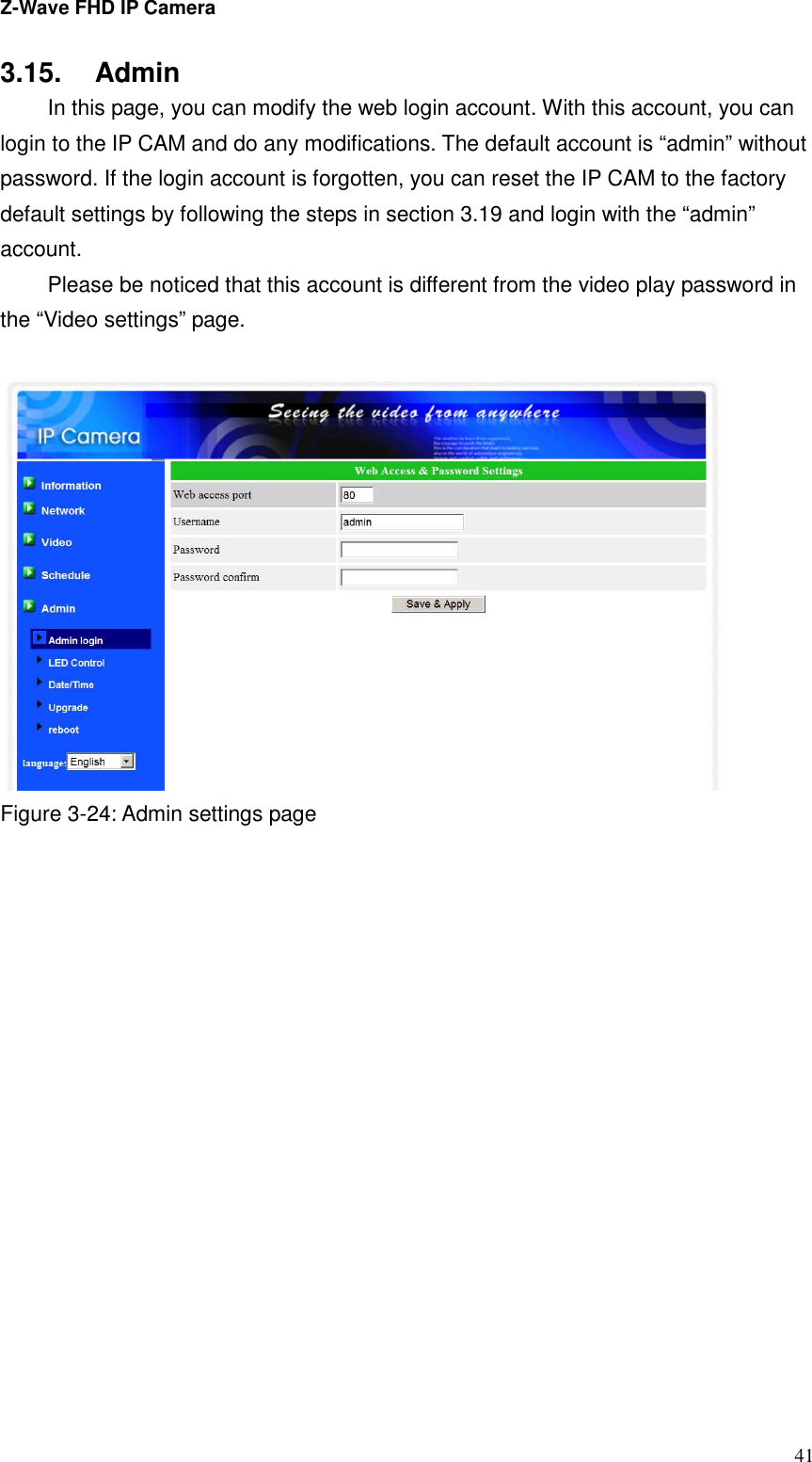 Z-Wave FHD IP Camera   41 3.15.  Admin   In this page, you can modify the web login account. With this account, you can login to the IP CAM and do any modifications. The default account is “admin” without password. If the login account is forgotten, you can reset the IP CAM to the factory default settings by following the steps in section 3.19 and login with the “admin” account.     Please be noticed that this account is different from the video play password in the “Video settings” page.   Figure 3-24: Admin settings page   
