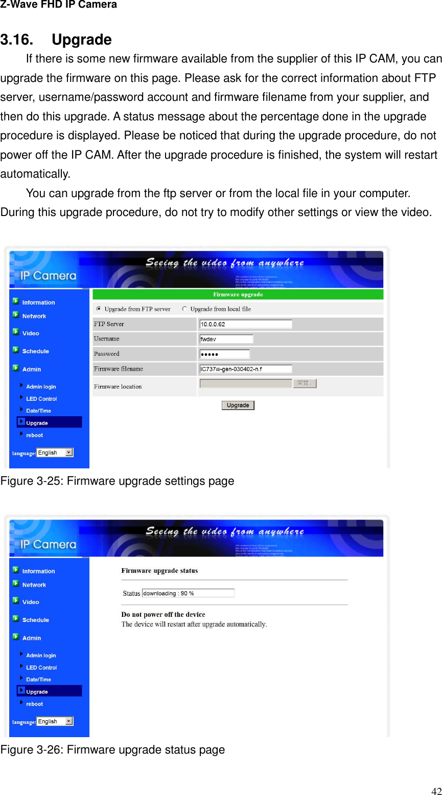 Z-Wave FHD IP Camera   42 3.16.  Upgrade   If there is some new firmware available from the supplier of this IP CAM, you can upgrade the firmware on this page. Please ask for the correct information about FTP server, username/password account and firmware filename from your supplier, and then do this upgrade. A status message about the percentage done in the upgrade procedure is displayed. Please be noticed that during the upgrade procedure, do not power off the IP CAM. After the upgrade procedure is finished, the system will restart automatically.   You can upgrade from the ftp server or from the local file in your computer. During this upgrade procedure, do not try to modify other settings or view the video.   Figure 3-25: Firmware upgrade settings page   Figure 3-26: Firmware upgrade status page 