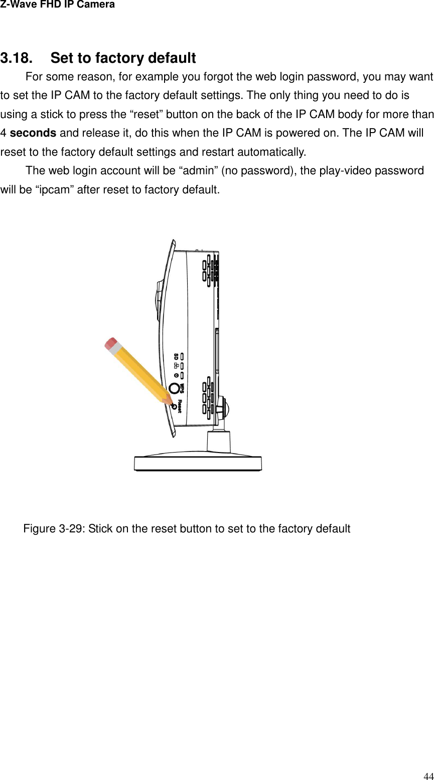 Z-Wave FHD IP Camera   44    3.18.  Set to factory default   For some reason, for example you forgot the web login password, you may want to set the IP CAM to the factory default settings. The only thing you need to do is using a stick to press the “reset” button on the back of the IP CAM body for more than 4 seconds and release it, do this when the IP CAM is powered on. The IP CAM will reset to the factory default settings and restart automatically.   The web login account will be “admin” (no password), the play-video password will be “ipcam” after reset to factory default.    Figure 3-29: Stick on the reset button to set to the factory default 