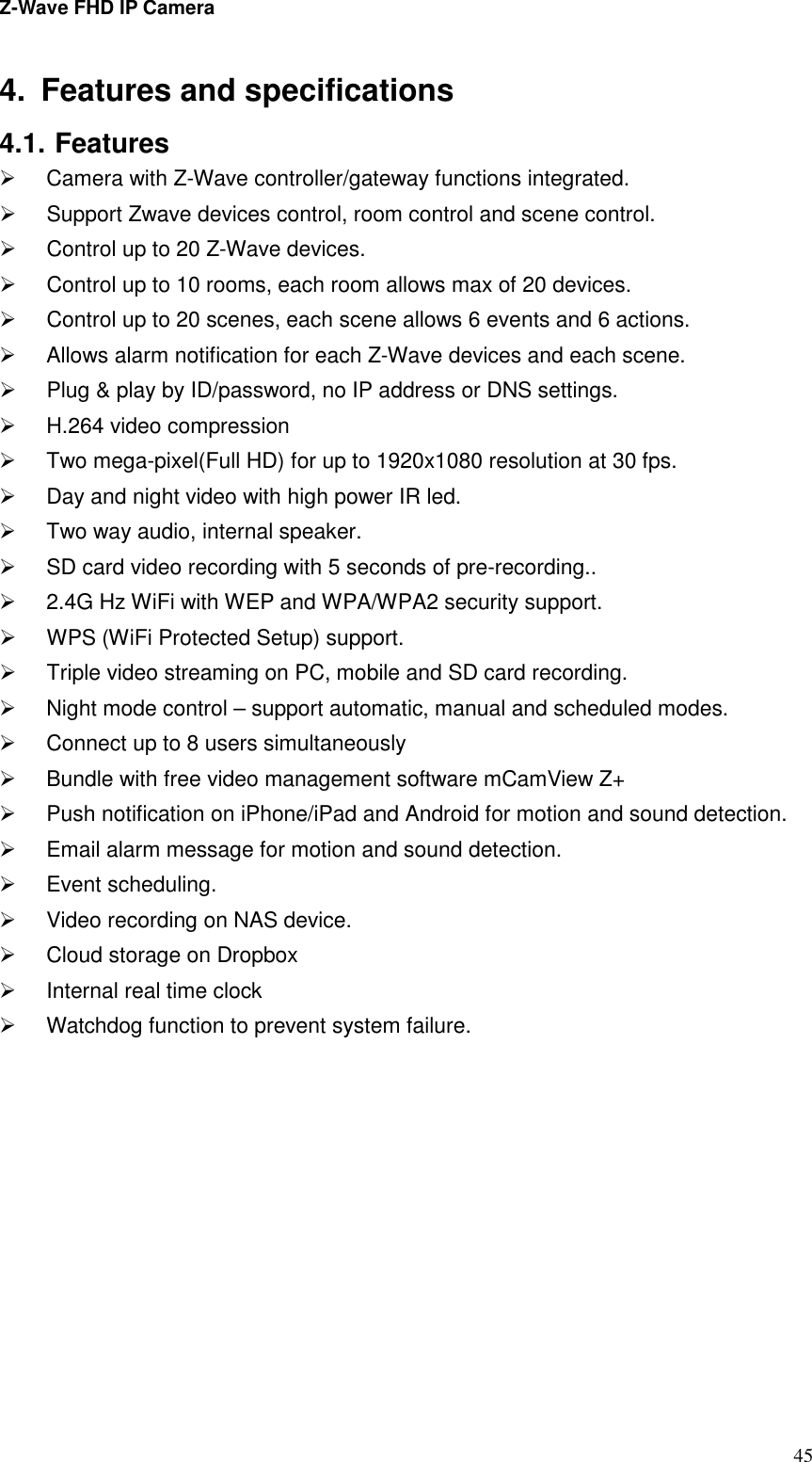 Z-Wave FHD IP Camera   45 4.  Features and specifications 4.1. Features   Camera with Z-Wave controller/gateway functions integrated.   Support Zwave devices control, room control and scene control.   Control up to 20 Z-Wave devices.   Control up to 10 rooms, each room allows max of 20 devices.   Control up to 20 scenes, each scene allows 6 events and 6 actions.   Allows alarm notification for each Z-Wave devices and each scene.   Plug &amp; play by ID/password, no IP address or DNS settings.   H.264 video compression   Two mega-pixel(Full HD) for up to 1920x1080 resolution at 30 fps.   Day and night video with high power IR led.   Two way audio, internal speaker.   SD card video recording with 5 seconds of pre-recording..   2.4G Hz WiFi with WEP and WPA/WPA2 security support.   WPS (WiFi Protected Setup) support.   Triple video streaming on PC, mobile and SD card recording.   Night mode control – support automatic, manual and scheduled modes.   Connect up to 8 users simultaneously   Bundle with free video management software mCamView Z+   Push notification on iPhone/iPad and Android for motion and sound detection.   Email alarm message for motion and sound detection.   Event scheduling.   Video recording on NAS device.   Cloud storage on Dropbox     Internal real time clock     Watchdog function to prevent system failure.    