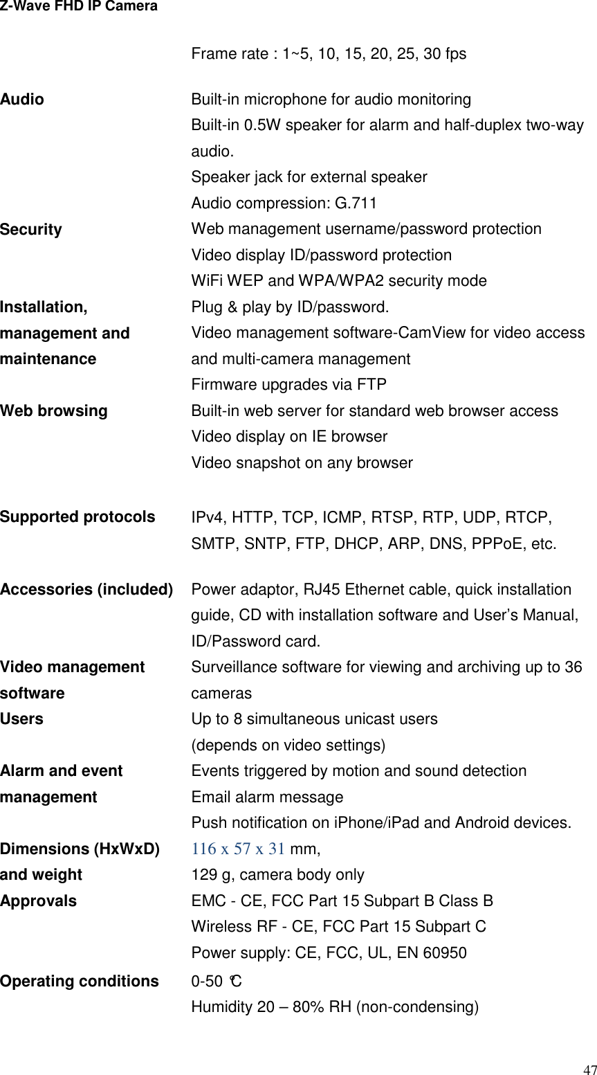 Z-Wave FHD IP Camera   47 Frame rate : 1~5, 10, 15, 20, 25, 30 fps Audio Built-in microphone for audio monitoring Built-in 0.5W speaker for alarm and half-duplex two-way audio. Speaker jack for external speaker Audio compression: G.711 Security Web management username/password protection Video display ID/password protection WiFi WEP and WPA/WPA2 security mode Installation, management and maintenance Plug &amp; play by ID/password. Video management software-CamView for video access and multi-camera management Firmware upgrades via FTP Web browsing   Built-in web server for standard web browser access Video display on IE browser Video snapshot on any browser  Supported protocols IPv4, HTTP, TCP, ICMP, RTSP, RTP, UDP, RTCP, SMTP, SNTP, FTP, DHCP, ARP, DNS, PPPoE, etc. Accessories (included) Power adaptor, RJ45 Ethernet cable, quick installation guide, CD with installation software and User’s Manual, ID/Password card. Video management software Surveillance software for viewing and archiving up to 36 cameras Users Up to 8 simultaneous unicast users (depends on video settings) Alarm and event management Events triggered by motion and sound detection Email alarm message Push notification on iPhone/iPad and Android devices.   Dimensions (HxWxD) and weight 116 x 57 x 31 mm,   129 g, camera body only Approvals EMC - CE, FCC Part 15 Subpart B Class B Wireless RF - CE, FCC Part 15 Subpart C Power supply: CE, FCC, UL, EN 60950 Operating conditions 0-50 °C Humidity 20 – 80% RH (non-condensing) 