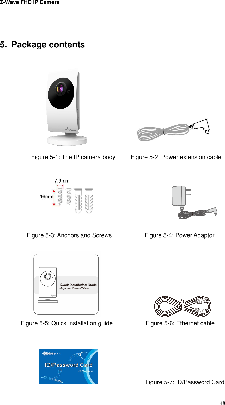 Z-Wave FHD IP Camera   48  5.  Package contents                    Figure 5-1: The IP camera body           Figure 5-2: Power extension cable                              Figure 5-3: Anchors and Screws                      Figure 5-4: Power Adaptor                                                                             Figure 5-5: Quick installation guide                      Figure 5-6: Ethernet cable                                          Figure 5-7: ID/Password Card 