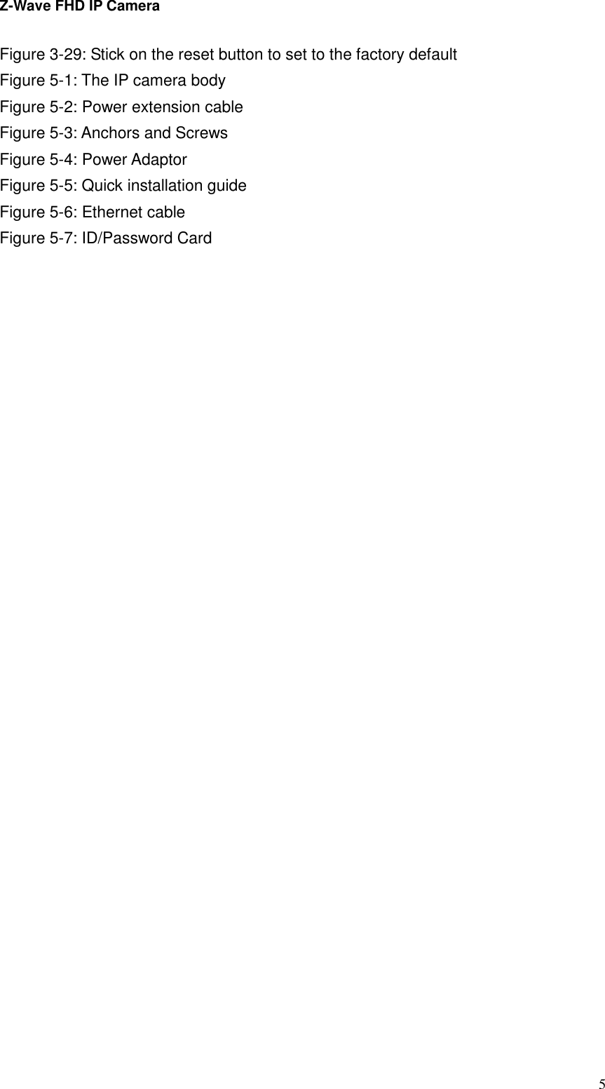 Z-Wave FHD IP Camera   5Figure 3-29: Stick on the reset button to set to the factory default Figure 5-1: The IP camera body   Figure 5-2: Power extension cable Figure 5-3: Anchors and Screws           Figure 5-4: Power Adaptor Figure 5-5: Quick installation guide Figure 5-6: Ethernet cable Figure 5-7: ID/Password Card 