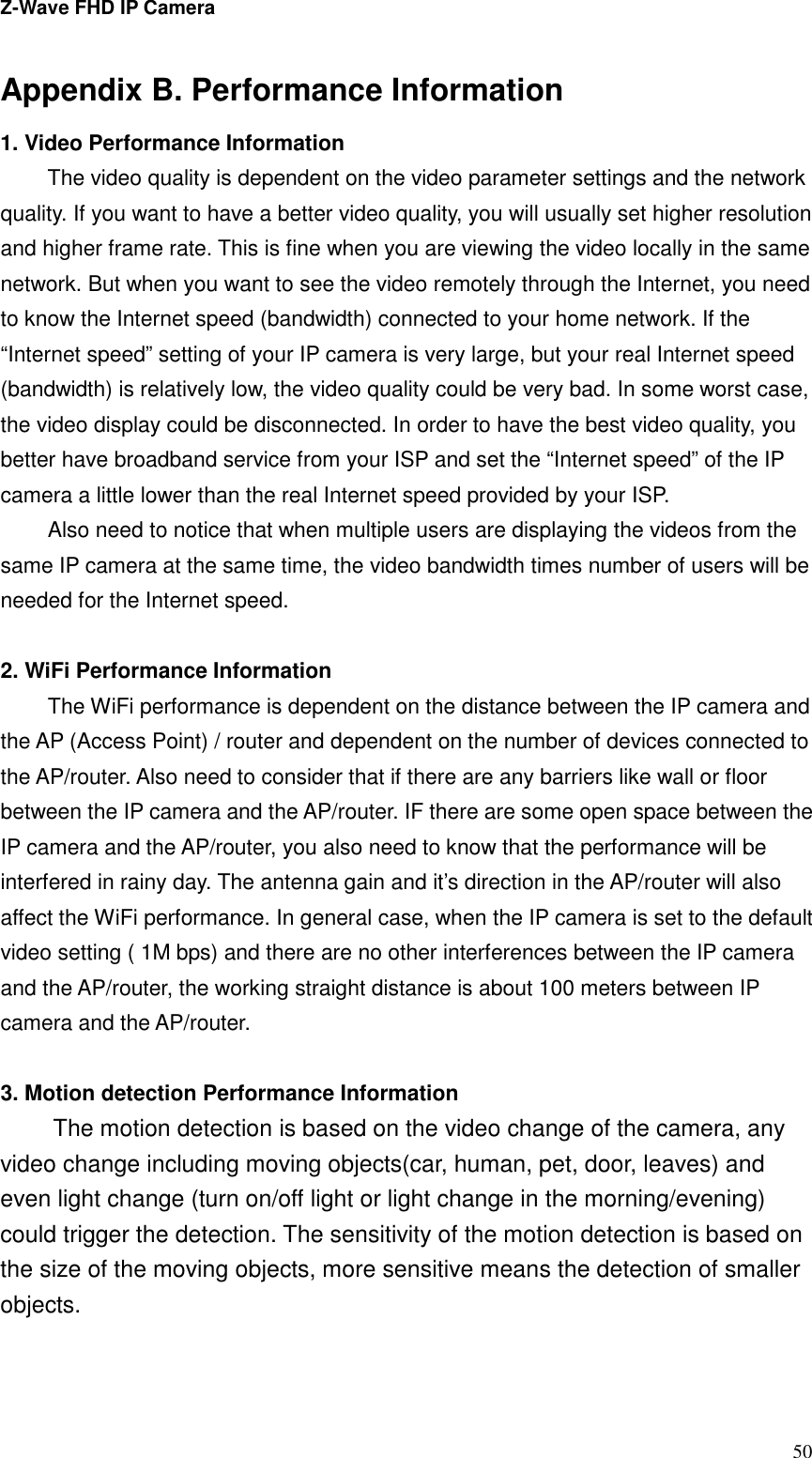 Z-Wave FHD IP Camera   50 Appendix B. Performance Information 1. Video Performance Information The video quality is dependent on the video parameter settings and the network quality. If you want to have a better video quality, you will usually set higher resolution and higher frame rate. This is fine when you are viewing the video locally in the same network. But when you want to see the video remotely through the Internet, you need to know the Internet speed (bandwidth) connected to your home network. If the “Internet speed” setting of your IP camera is very large, but your real Internet speed (bandwidth) is relatively low, the video quality could be very bad. In some worst case, the video display could be disconnected. In order to have the best video quality, you better have broadband service from your ISP and set the “Internet speed” of the IP camera a little lower than the real Internet speed provided by your ISP. Also need to notice that when multiple users are displaying the videos from the same IP camera at the same time, the video bandwidth times number of users will be needed for the Internet speed.  2. WiFi Performance Information The WiFi performance is dependent on the distance between the IP camera and the AP (Access Point) / router and dependent on the number of devices connected to the AP/router. Also need to consider that if there are any barriers like wall or floor between the IP camera and the AP/router. IF there are some open space between the IP camera and the AP/router, you also need to know that the performance will be interfered in rainy day. The antenna gain and it’s direction in the AP/router will also affect the WiFi performance. In general case, when the IP camera is set to the default video setting ( 1M bps) and there are no other interferences between the IP camera and the AP/router, the working straight distance is about 100 meters between IP camera and the AP/router.  3. Motion detection Performance Information The motion detection is based on the video change of the camera, any video change including moving objects(car, human, pet, door, leaves) and even light change (turn on/off light or light change in the morning/evening) could trigger the detection. The sensitivity of the motion detection is based on the size of the moving objects, more sensitive means the detection of smaller objects.  