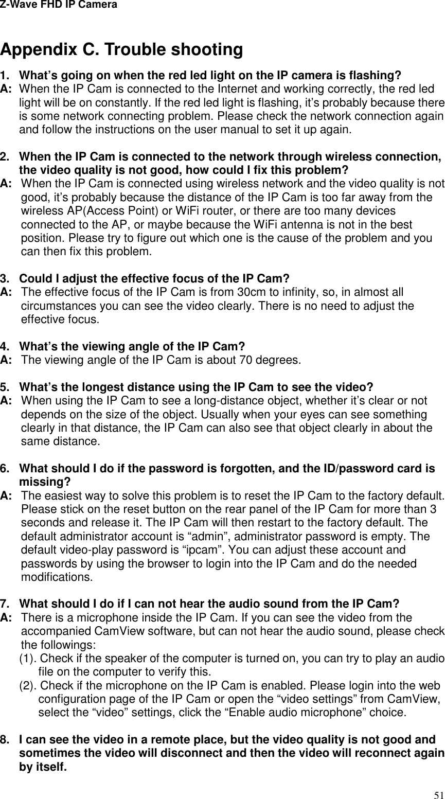 Z-Wave FHD IP Camera   51 Appendix C. Trouble shooting 1.  What’s going on when the red led light on the IP camera is flashing? A:  When the IP Cam is connected to the Internet and working correctly, the red led light will be on constantly. If the red led light is flashing, it’s probably because there is some network connecting problem. Please check the network connection again and follow the instructions on the user manual to set it up again.  2.  When the IP Cam is connected to the network through wireless connection, the video quality is not good, how could I fix this problem? A:  When the IP Cam is connected using wireless network and the video quality is not good, it’s probably because the distance of the IP Cam is too far away from the wireless AP(Access Point) or WiFi router, or there are too many devices connected to the AP, or maybe because the WiFi antenna is not in the best position. Please try to figure out which one is the cause of the problem and you can then fix this problem.  3.  Could I adjust the effective focus of the IP Cam? A:  The effective focus of the IP Cam is from 30cm to infinity, so, in almost all circumstances you can see the video clearly. There is no need to adjust the effective focus.  4.  What’s the viewing angle of the IP Cam? A:  The viewing angle of the IP Cam is about 70 degrees.    5.  What’s the longest distance using the IP Cam to see the video? A:  When using the IP Cam to see a long-distance object, whether it’s clear or not depends on the size of the object. Usually when your eyes can see something clearly in that distance, the IP Cam can also see that object clearly in about the same distance.  6.  What should I do if the password is forgotten, and the ID/password card is missing? A:  The easiest way to solve this problem is to reset the IP Cam to the factory default. Please stick on the reset button on the rear panel of the IP Cam for more than 3 seconds and release it. The IP Cam will then restart to the factory default. The default administrator account is “admin”, administrator password is empty. The default video-play password is “ipcam”. You can adjust these account and passwords by using the browser to login into the IP Cam and do the needed modifications.    7.  What should I do if I can not hear the audio sound from the IP Cam? A:  There is a microphone inside the IP Cam. If you can see the video from the accompanied CamView software, but can not hear the audio sound, please check the followings: (1). Check if the speaker of the computer is turned on, you can try to play an audio file on the computer to verify this. (2). Check if the microphone on the IP Cam is enabled. Please login into the web configuration page of the IP Cam or open the “video settings” from CamView, select the “video” settings, click the “Enable audio microphone” choice.  8.  I can see the video in a remote place, but the video quality is not good and sometimes the video will disconnect and then the video will reconnect again by itself. 