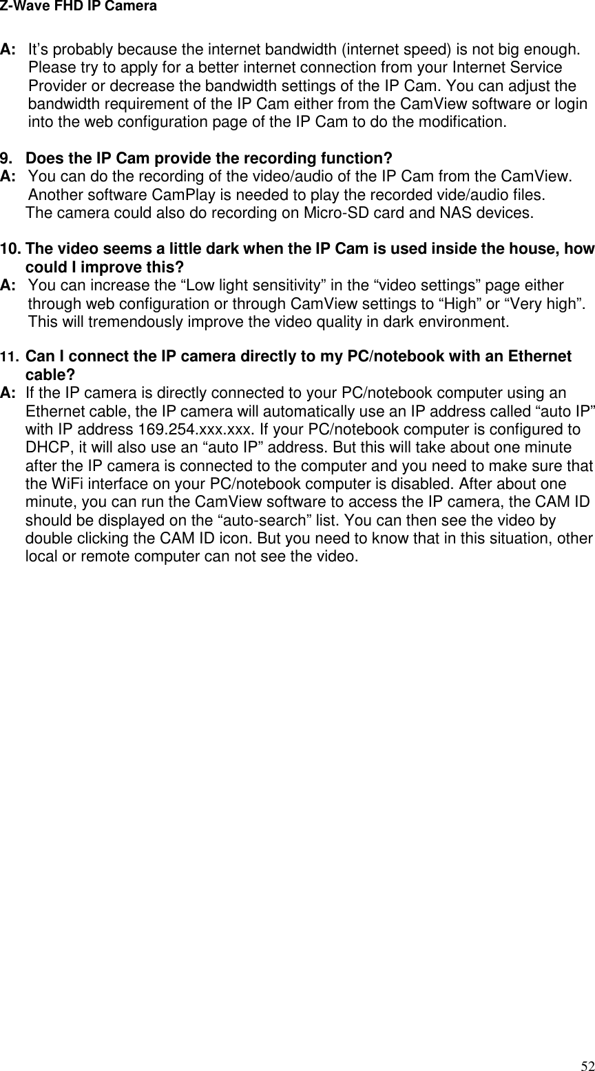 Z-Wave FHD IP Camera   52 A:  It’s probably because the internet bandwidth (internet speed) is not big enough. Please try to apply for a better internet connection from your Internet Service Provider or decrease the bandwidth settings of the IP Cam. You can adjust the bandwidth requirement of the IP Cam either from the CamView software or login into the web configuration page of the IP Cam to do the modification.    9.  Does the IP Cam provide the recording function? A:  You can do the recording of the video/audio of the IP Cam from the CamView. Another software CamPlay is needed to play the recorded vide/audio files. The camera could also do recording on Micro-SD card and NAS devices.  10. The video seems a little dark when the IP Cam is used inside the house, how could I improve this? A:  You can increase the “Low light sensitivity” in the “video settings” page either through web configuration or through CamView settings to “High” or “Very high”. This will tremendously improve the video quality in dark environment.    11. Can I connect the IP camera directly to my PC/notebook with an Ethernet cable?  A:  If the IP camera is directly connected to your PC/notebook computer using an Ethernet cable, the IP camera will automatically use an IP address called “auto IP” with IP address 169.254.xxx.xxx. If your PC/notebook computer is configured to DHCP, it will also use an “auto IP” address. But this will take about one minute after the IP camera is connected to the computer and you need to make sure that the WiFi interface on your PC/notebook computer is disabled. After about one minute, you can run the CamView software to access the IP camera, the CAM ID should be displayed on the “auto-search” list. You can then see the video by double clicking the CAM ID icon. But you need to know that in this situation, other local or remote computer can not see the video.  