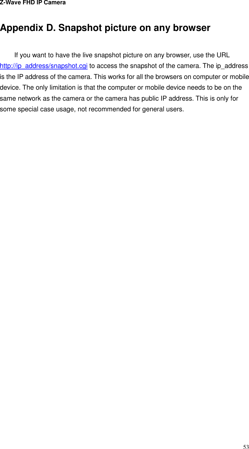 Z-Wave FHD IP Camera   53 Appendix D. Snapshot picture on any browser  If you want to have the live snapshot picture on any browser, use the URL http://ip_address/snapshot.cgi to access the snapshot of the camera. The ip_address is the IP address of the camera. This works for all the browsers on computer or mobile device. The only limitation is that the computer or mobile device needs to be on the same network as the camera or the camera has public IP address. This is only for some special case usage, not recommended for general users.                                
