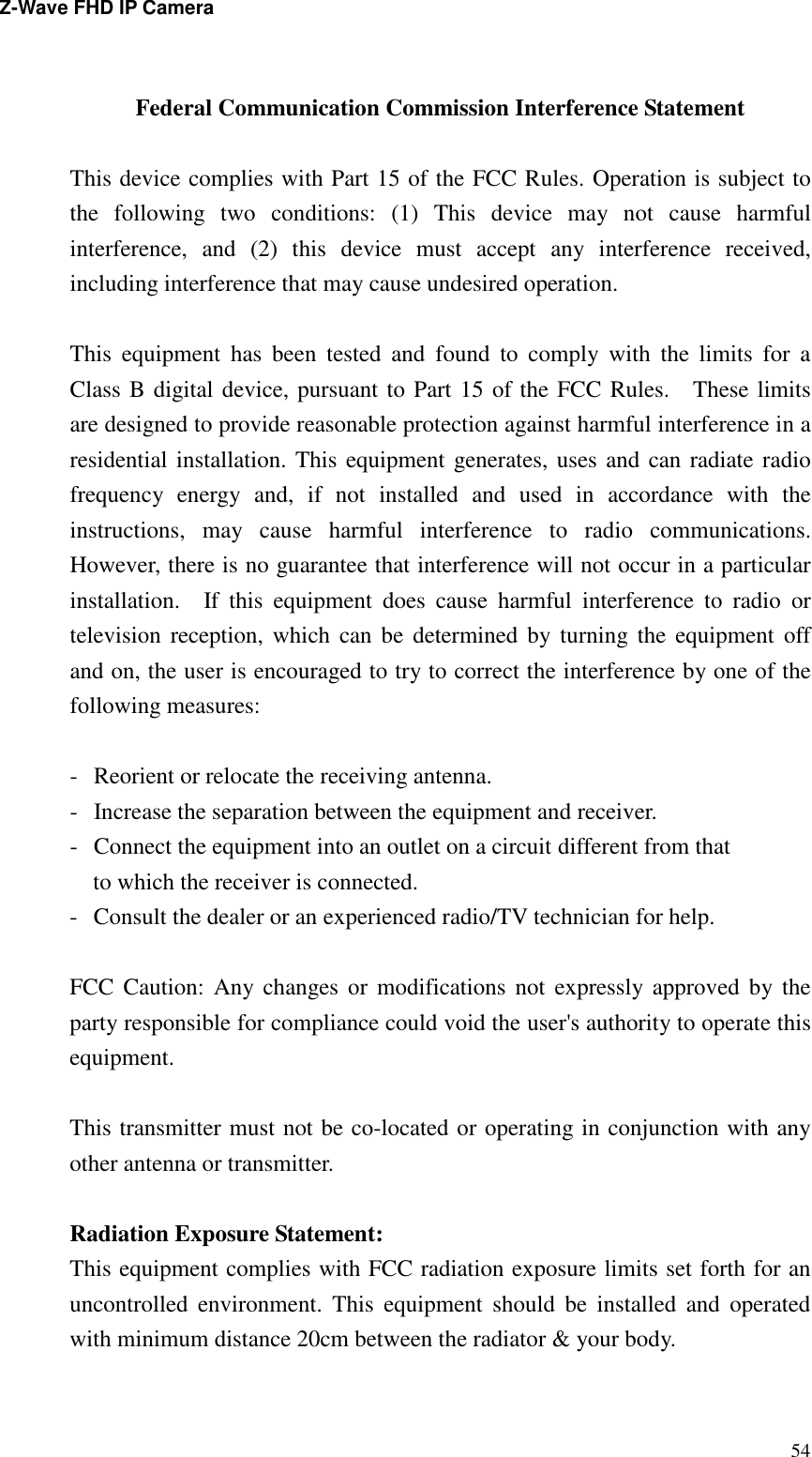 Z-Wave FHD IP Camera   54  Federal Communication Commission Interference Statement  This device complies with Part 15 of the FCC Rules. Operation is subject to the  following  two  conditions:  (1)  This  device  may  not  cause  harmful interference,  and  (2)  this  device  must  accept  any  interference  received, including interference that may cause undesired operation.  This  equipment  has  been  tested  and  found  to  comply  with  the  limits  for  a Class B digital device, pursuant to Part 15 of the FCC Rules.    These limits are designed to provide reasonable protection against harmful interference in a residential installation. This equipment generates, uses and can radiate radio frequency  energy  and,  if  not  installed  and  used  in  accordance  with  the instructions,  may  cause  harmful  interference  to  radio  communications.   However, there is no guarantee that interference will not occur in a particular installation.    If  this  equipment  does  cause  harmful  interference  to  radio  or television  reception, which can  be  determined  by turning the equipment  off and on, the user is encouraged to try to correct the interference by one of the following measures:  -  Reorient or relocate the receiving antenna. -  Increase the separation between the equipment and receiver. -  Connect the equipment into an outlet on a circuit different from that to which the receiver is connected. -  Consult the dealer or an experienced radio/TV technician for help.  FCC  Caution:  Any changes or  modifications  not  expressly approved  by the party responsible for compliance could void the user&apos;s authority to operate this equipment.  This transmitter must not be co-located or operating in conjunction with any other antenna or transmitter.  Radiation Exposure Statement: This equipment complies with FCC radiation exposure limits set forth for an uncontrolled  environment.  This  equipment  should  be  installed  and  operated with minimum distance 20cm between the radiator &amp; your body. 