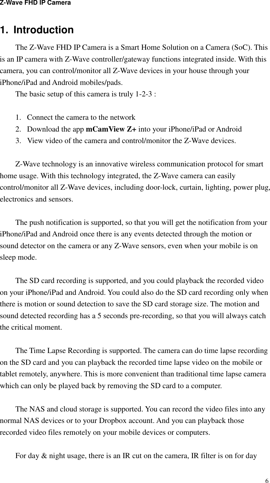 Z-Wave FHD IP Camera   61.  Introduction   The Z-Wave FHD IP Camera is a Smart Home Solution on a Camera (SoC). This is an IP camera with Z-Wave controller/gateway functions integrated inside. With this camera, you can control/monitor all Z-Wave devices in your house through your iPhone/iPad and Android mobiles/pads.   The basic setup of this camera is truly 1-2-3 :    1. Connect the camera to the network 2. Download the app mCamView Z+ into your iPhone/iPad or Android 3. View video of the camera and control/monitor the Z-Wave devices.  Z-Wave technology is an innovative wireless communication protocol for smart home usage. With this technology integrated, the Z-Wave camera can easily control/monitor all Z-Wave devices, including door-lock, curtain, lighting, power plug, electronics and sensors.  The push notification is supported, so that you will get the notification from your iPhone/iPad and Android once there is any events detected through the motion or sound detector on the camera or any Z-Wave sensors, even when your mobile is on sleep mode.    The SD card recording is supported, and you could playback the recorded video on your iPhone/iPad and Android. You could also do the SD card recording only when there is motion or sound detection to save the SD card storage size. The motion and sound detected recording has a 5 seconds pre-recording, so that you will always catch the critical moment.  The Time Lapse Recording is supported. The camera can do time lapse recording on the SD card and you can playback the recorded time lapse video on the mobile or tablet remotely, anywhere. This is more convenient than traditional time lapse camera which can only be played back by removing the SD card to a computer.  The NAS and cloud storage is supported. You can record the video files into any normal NAS devices or to your Dropbox account. And you can playback those recorded video files remotely on your mobile devices or computers.  For day &amp; night usage, there is an IR cut on the camera, IR filter is on for day 