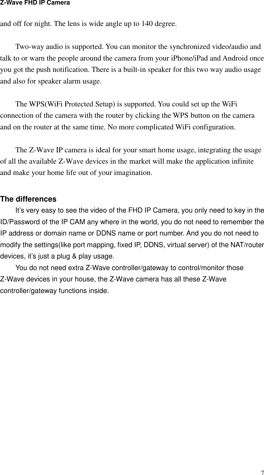 Z-Wave FHD IP Camera   7and off for night. The lens is wide angle up to 140 degree.  Two-way audio is supported. You can monitor the synchronized video/audio and talk to or warn the people around the camera from your iPhone/iPad and Android once you got the push notification. There is a built-in speaker for this two way audio usage and also for speaker alarm usage.  The WPS(WiFi Protected Setup) is supported. You could set up the WiFi connection of the camera with the router by clicking the WPS button on the camera and on the router at the same time. No more complicated WiFi configuration.  The Z-Wave IP camera is ideal for your smart home usage, integrating the usage of all the available Z-Wave devices in the market will make the application infinite and make your home life out of your imagination.  The differences It’s very easy to see the video of the FHD IP Camera, you only need to key in the ID/Password of the IP CAM any where in the world, you do not need to remember the IP address or domain name or DDNS name or port number. And you do not need to modify the settings(like port mapping, fixed IP, DDNS, virtual server) of the NAT/router devices, it’s just a plug &amp; play usage. You do not need extra Z-Wave controller/gateway to control/monitor those Z-Wave devices in your house, the Z-Wave camera has all these Z-Wave controller/gateway functions inside.  