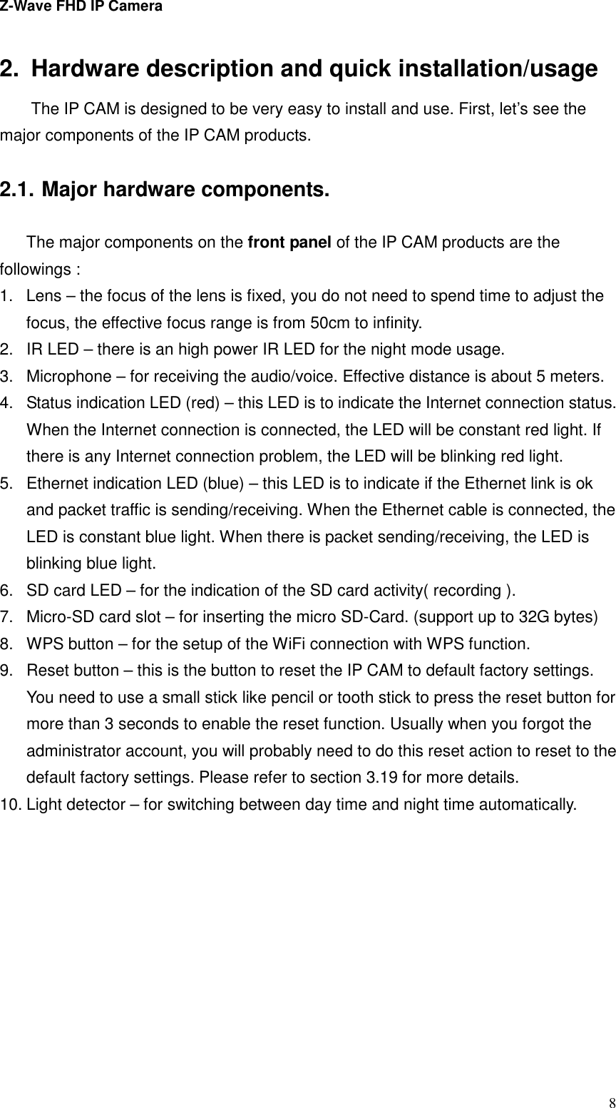 Z-Wave FHD IP Camera   82.  Hardware description and quick installation/usage The IP CAM is designed to be very easy to install and use. First, let’s see the major components of the IP CAM products.  2.1. Major hardware components.  The major components on the front panel of the IP CAM products are the followings : 1.  Lens – the focus of the lens is fixed, you do not need to spend time to adjust the focus, the effective focus range is from 50cm to infinity. 2.  IR LED – there is an high power IR LED for the night mode usage. 3.  Microphone – for receiving the audio/voice. Effective distance is about 5 meters.   4.  Status indication LED (red) – this LED is to indicate the Internet connection status. When the Internet connection is connected, the LED will be constant red light. If there is any Internet connection problem, the LED will be blinking red light. 5.  Ethernet indication LED (blue) – this LED is to indicate if the Ethernet link is ok and packet traffic is sending/receiving. When the Ethernet cable is connected, the LED is constant blue light. When there is packet sending/receiving, the LED is blinking blue light. 6.  SD card LED – for the indication of the SD card activity( recording ). 7.  Micro-SD card slot – for inserting the micro SD-Card. (support up to 32G bytes) 8.  WPS button – for the setup of the WiFi connection with WPS function. 9.  Reset button – this is the button to reset the IP CAM to default factory settings. You need to use a small stick like pencil or tooth stick to press the reset button for more than 3 seconds to enable the reset function. Usually when you forgot the administrator account, you will probably need to do this reset action to reset to the default factory settings. Please refer to section 3.19 for more details. 10. Light detector – for switching between day time and night time automatically.  