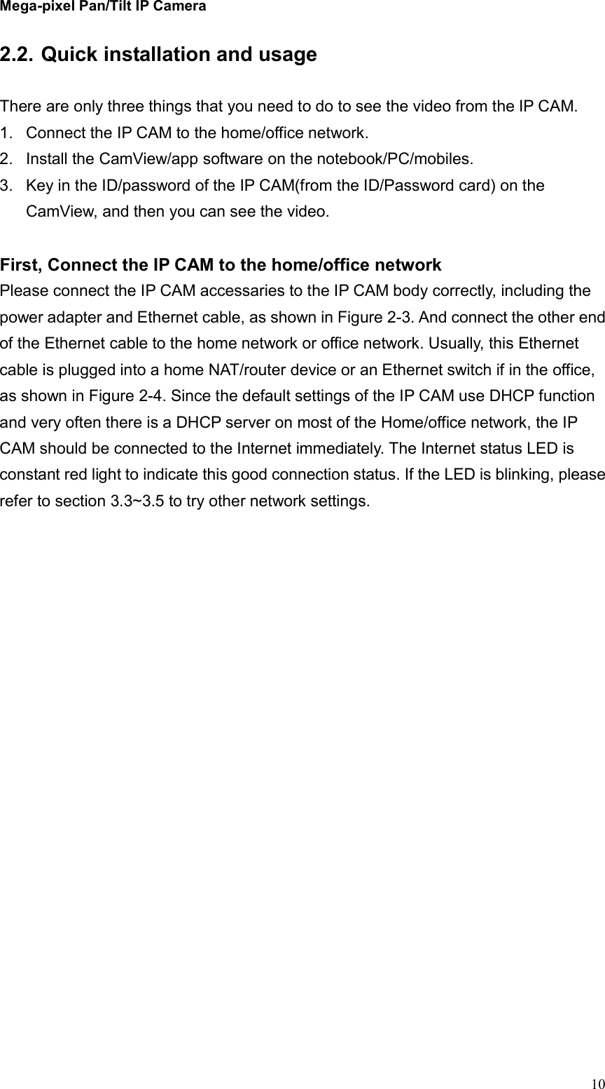Mega-pixel Pan/Tilt IP Camera   10 2.2. Quick installation and usage  There are only three things that you need to do to see the video from the IP CAM. 1.  Connect the IP CAM to the home/office network. 2.  Install the CamView/app software on the notebook/PC/mobiles. 3.  Key in the ID/password of the IP CAM(from the ID/Password card) on the CamView, and then you can see the video.  First, Connect the IP CAM to the home/office network Please connect the IP CAM accessaries to the IP CAM body correctly, including the power adapter and Ethernet cable, as shown in Figure 2-3. And connect the other end of the Ethernet cable to the home network or office network. Usually, this Ethernet cable is plugged into a home NAT/router device or an Ethernet switch if in the office, as shown in Figure 2-4. Since the default settings of the IP CAM use DHCP function and very often there is a DHCP server on most of the Home/office network, the IP CAM should be connected to the Internet immediately. The Internet status LED is constant red light to indicate this good connection status. If the LED is blinking, please refer to section 3.3~3.5 to try other network settings. 
