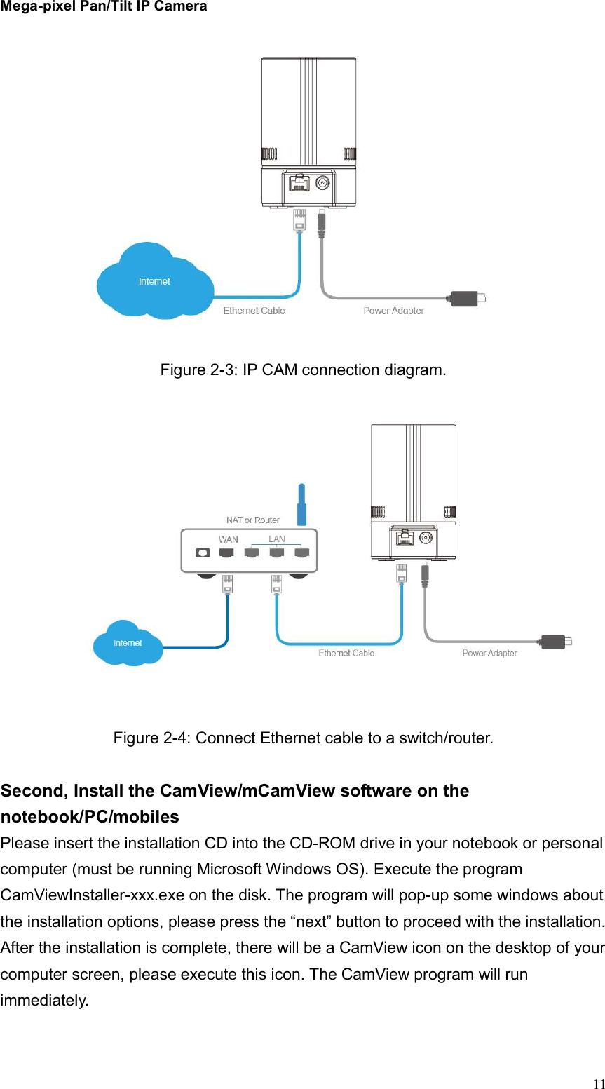 Mega-pixel Pan/Tilt IP Camera   11  Figure 2-3: IP CAM connection diagram.   Figure 2-4: Connect Ethernet cable to a switch/router.  Second, Install the CamView/mCamView software on the notebook/PC/mobiles Please insert the installation CD into the CD-ROM drive in your notebook or personal computer (must be running Microsoft Windows OS). Execute the program CamViewInstaller-xxx.exe on the disk. The program will pop-up some windows about the installation options, please press the “next” button to proceed with the installation. After the installation is complete, there will be a CamView icon on the desktop of your computer screen, please execute this icon. The CamView program will run immediately.   