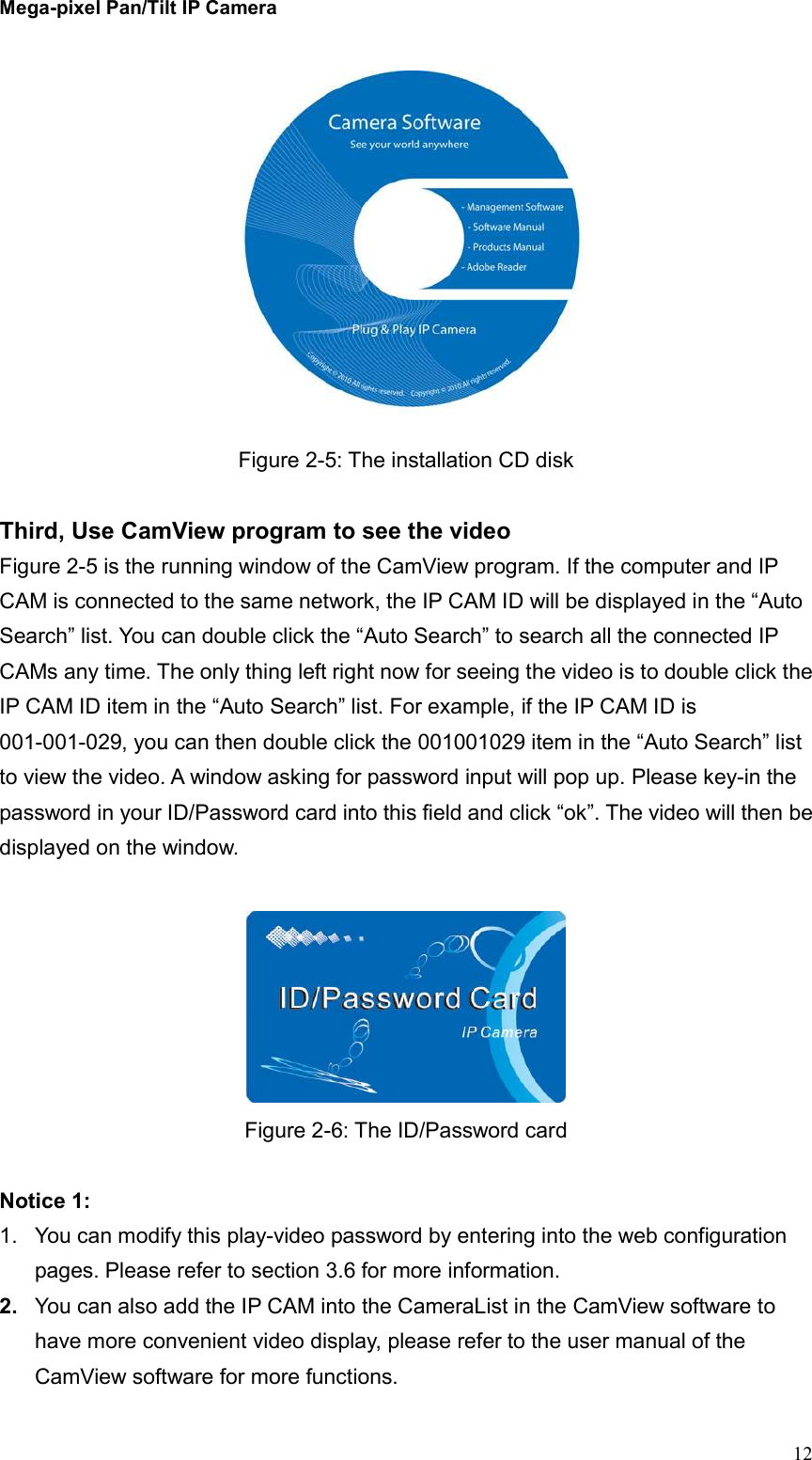 Mega-pixel Pan/Tilt IP Camera   12  Figure 2-5: The installation CD disk  Third, Use CamView program to see the video Figure 2-5 is the running window of the CamView program. If the computer and IP CAM is connected to the same network, the IP CAM ID will be displayed in the “Auto Search” list. You can double click the “Auto Search” to search all the connected IP CAMs any time. The only thing left right now for seeing the video is to double click the IP CAM ID item in the “Auto Search” list. For example, if the IP CAM ID is 001-001-029, you can then double click the 001001029 item in the “Auto Search” list to view the video. A window asking for password input will pop up. Please key-in the password in your ID/Password card into this field and click “ok”. The video will then be displayed on the window.   Figure 2-6: The ID/Password card  Notice 1:   1.  You can modify this play-video password by entering into the web configuration pages. Please refer to section 3.6 for more information. 2.  You can also add the IP CAM into the CameraList in the CamView software to have more convenient video display, please refer to the user manual of the CamView software for more functions. 