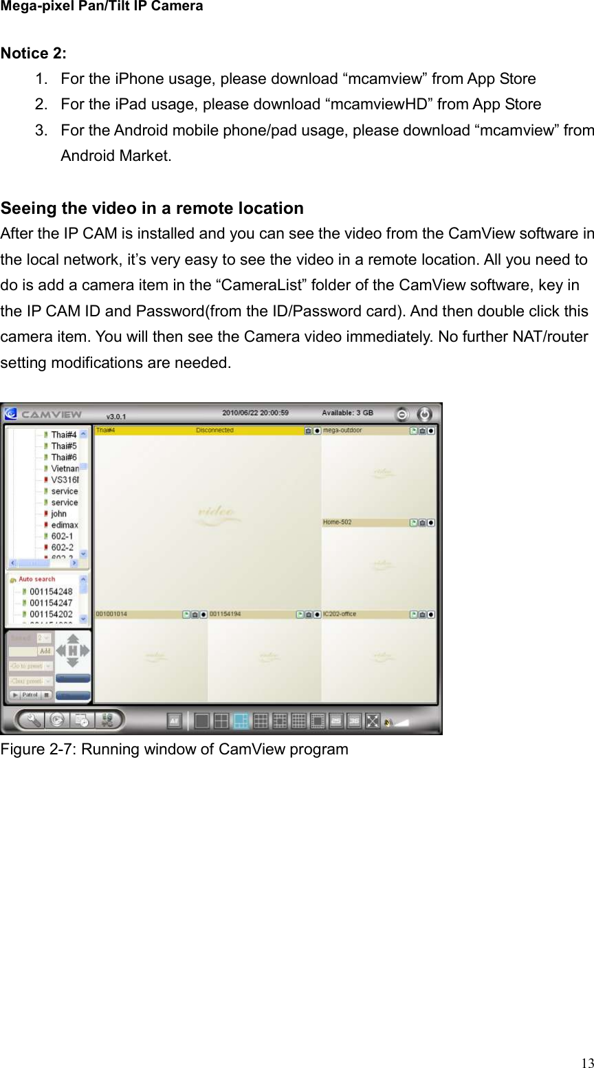 Mega-pixel Pan/Tilt IP Camera   13 Notice 2:   1.  For the iPhone usage, please download “mcamview” from App Store 2.  For the iPad usage, please download “mcamviewHD” from App Store 3.  For the Android mobile phone/pad usage, please download “mcamview” from Android Market.  Seeing the video in a remote location After the IP CAM is installed and you can see the video from the CamView software in the local network, it’s very easy to see the video in a remote location. All you need to do is add a camera item in the “CameraList” folder of the CamView software, key in the IP CAM ID and Password(from the ID/Password card). And then double click this camera item. You will then see the Camera video immediately. No further NAT/router setting modifications are needed.     Figure 2-7: Running window of CamView program  